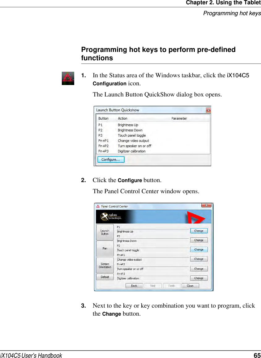 Chapter 2. Using the TabletProgramming hot keysiX104C5 User’s Handbook  65Programming hot keys to perform pre-defined functions1. In the Status area of the Windows taskbar, click the iX104C5  Configuration icon.The Launch Button QuickShow dialog box opens.2. Click the Configure button.The Panel Control Center window opens.3. Next to the key or key combination you want to program, click the Change button.