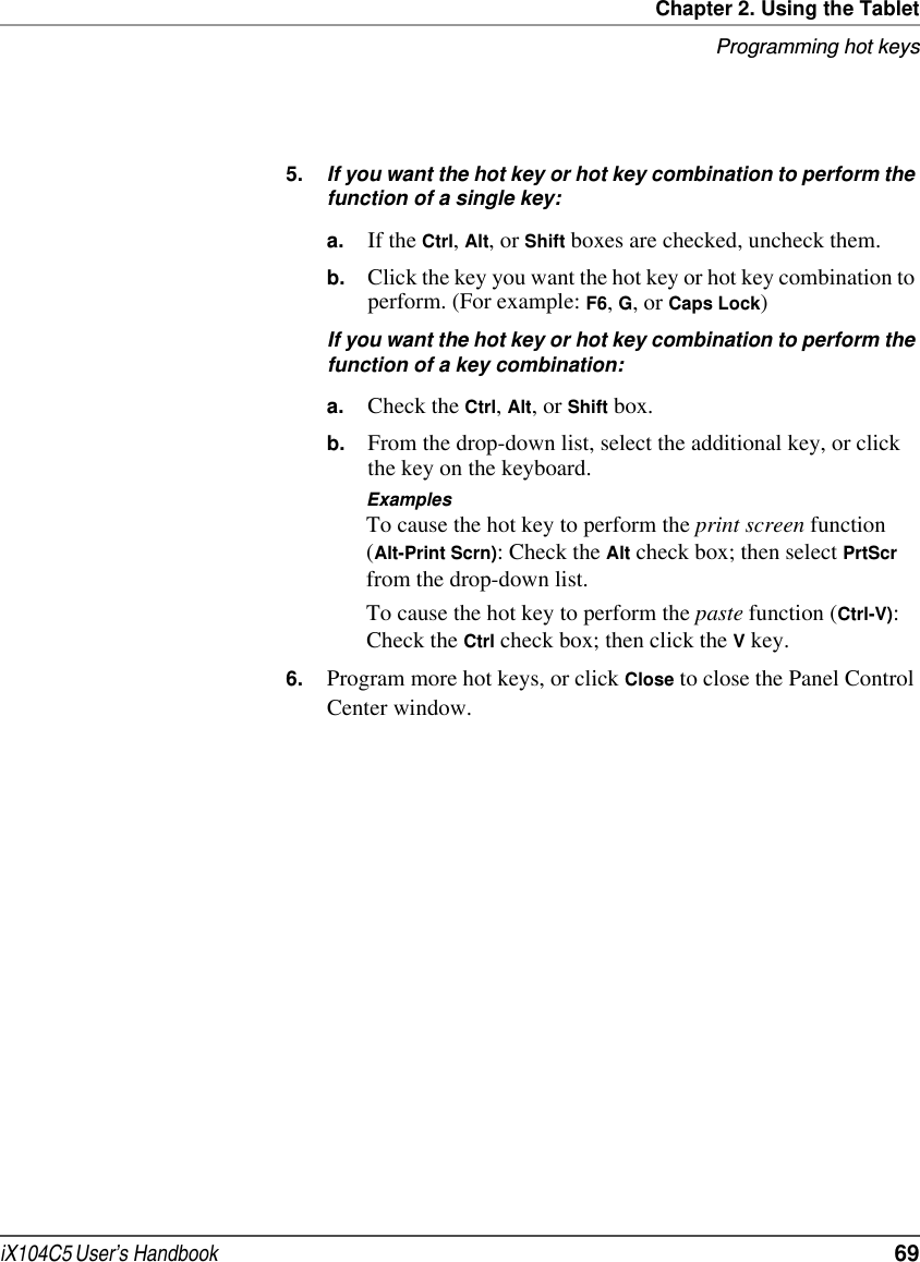 Chapter 2. Using the TabletProgramming hot keysiX104C5 User’s Handbook  695. If you want the hot key or hot key combination to perform the function of a single key:a. If the Ctrl, Alt, or Shift boxes are checked, uncheck them.b. Click the key you want the hot key or hot key combination to perform. (For example: F6, G, or Caps Lock)If you want the hot key or hot key combination to perform the function of a key combination:a. Check the Ctrl, Alt, or Shift box.b. From the drop-down list, select the additional key, or click the key on the keyboard.ExamplesTo cause the hot key to perform the print screen function (Alt-Print Scrn): Check the Alt check box; then select PrtScr from the drop-down list.To cause the hot key to perform the paste function (Ctrl-V): Check the Ctrl check box; then click the V key.6. Program more hot keys, or click Close to close the Panel Control Center window.