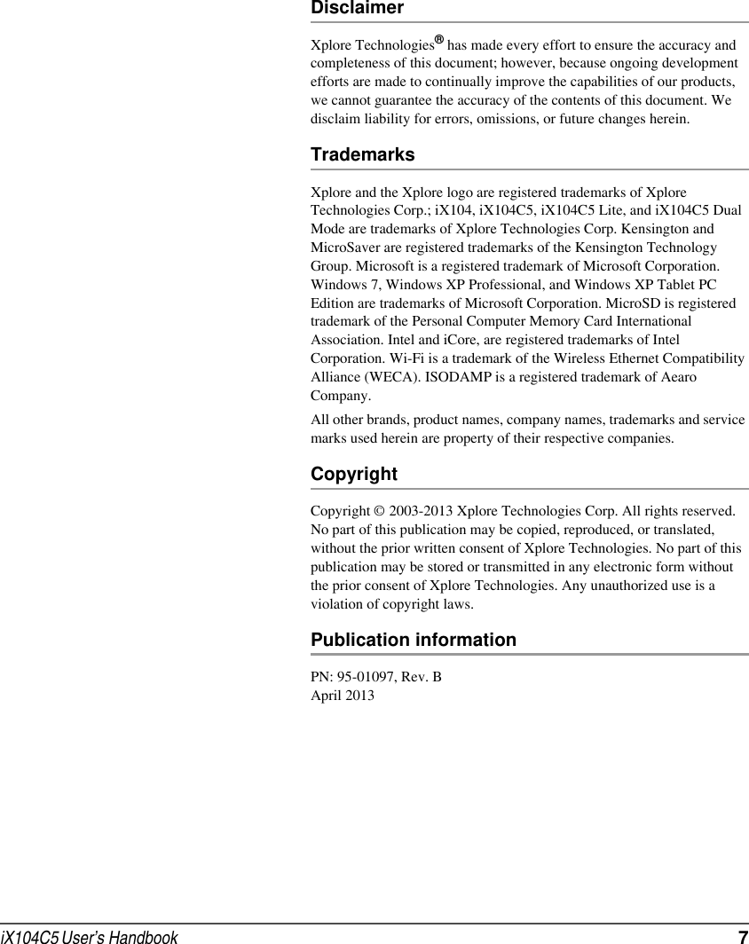 iX104C5 User’s Handbook  7DisclaimerXplore Technologies® has made every effort to ensure the accuracy and completeness of this document; however, because ongoing development efforts are made to continually improve the capabilities of our products, we cannot guarantee the accuracy of the contents of this document. We disclaim liability for errors, omissions, or future changes herein.TrademarksXplore and the Xplore logo are registered trademarks of Xplore Technologies Corp.; iX104, iX104C5, iX104C5 Lite, and iX104C5 Dual Mode are trademarks of Xplore Technologies Corp. Kensington and MicroSaver are registered trademarks of the Kensington Technology Group. Microsoft is a registered trademark of Microsoft Corporation. Windows 7, Windows XP Professional, and Windows XP Tablet PC Edition are trademarks of Microsoft Corporation. MicroSD is registered trademark of the Personal Computer Memory Card International Association. Intel and iCore, are registered trademarks of Intel Corporation. Wi-Fi is a trademark of the Wireless Ethernet Compatibility Alliance (WECA). ISODAMP is a registered trademark of Aearo Company. All other brands, product names, company names, trademarks and service marks used herein are property of their respective companies. CopyrightCopyright © 2003-2013 Xplore Technologies Corp. All rights reserved. No part of this publication may be copied, reproduced, or translated, without the prior written consent of Xplore Technologies. No part of this publication may be stored or transmitted in any electronic form without the prior consent of Xplore Technologies. Any unauthorized use is a violation of copyright laws.Publication informationPN: 95-01097, Rev. BApril 2013