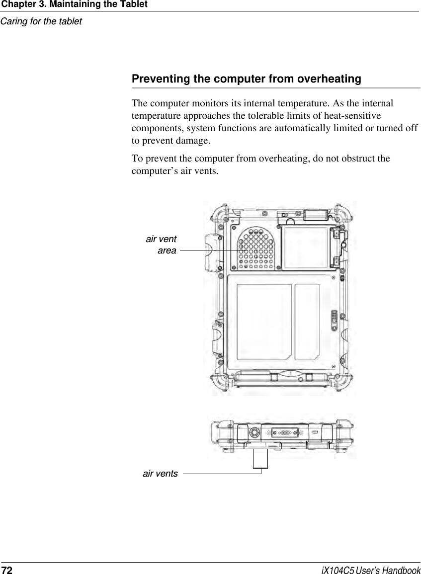 Chapter 3. Maintaining the TabletCaring for the tablet72  iX104C5 User’s HandbookPreventing the computer from overheatingThe computer monitors its internal temperature. As the internal temperature approaches the tolerable limits of heat-sensitive components, system functions are automatically limited or turned off to prevent damage.To prevent the computer from overheating, do not obstruct the computer’s air vents.air ventareaair vents