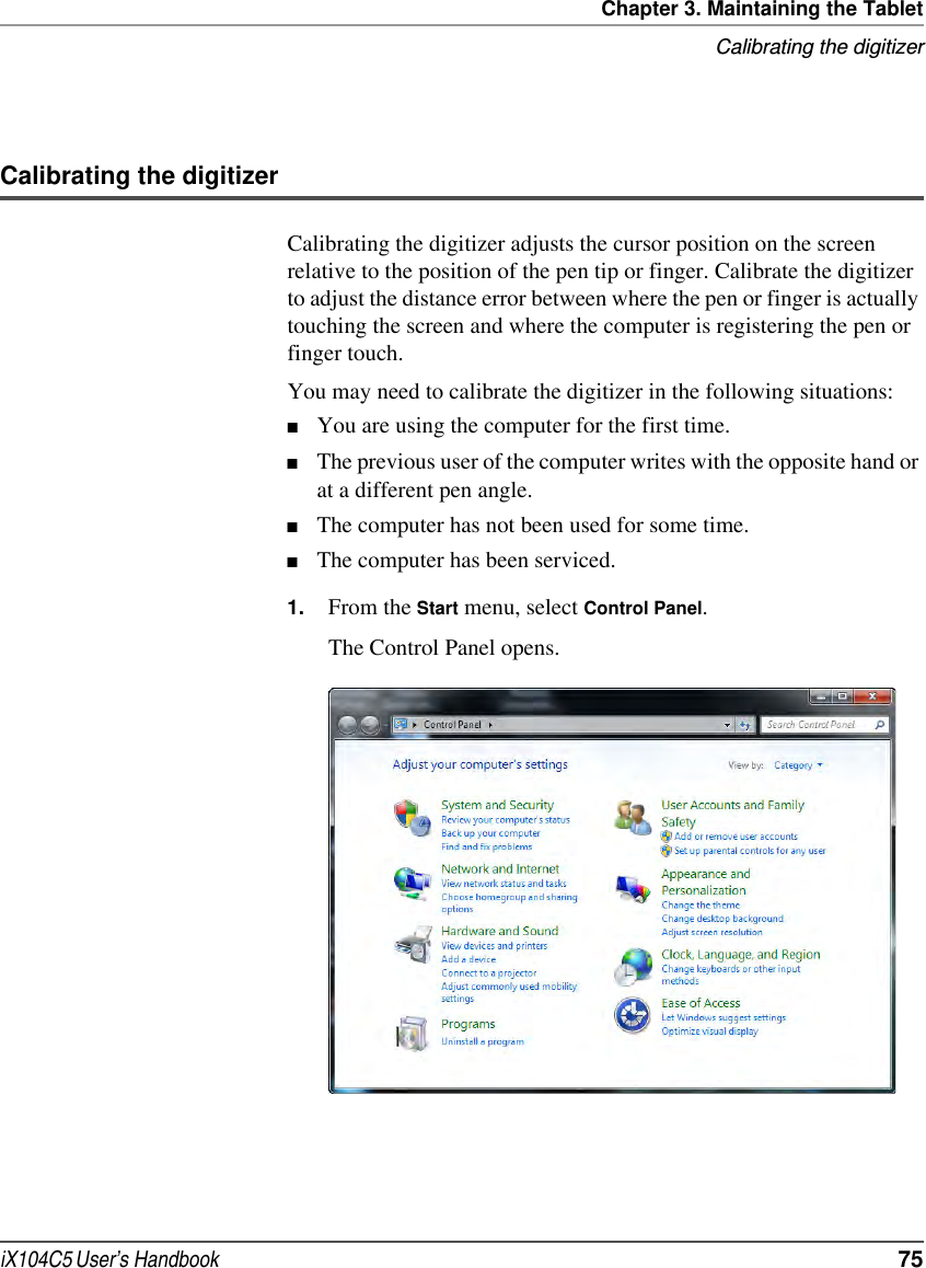 Chapter 3. Maintaining the TabletCalibrating the digitizeriX104C5 User’s Handbook  75Calibrating the digitizerCalibrating the digitizer adjusts the cursor position on the screen relative to the position of the pen tip or finger. Calibrate the digitizer to adjust the distance error between where the pen or finger is actually touching the screen and where the computer is registering the pen or finger touch.You may need to calibrate the digitizer in the following situations:■You are using the computer for the first time.■The previous user of the computer writes with the opposite hand or at a different pen angle.■The computer has not been used for some time.■The computer has been serviced.1. From the Start menu, select Control Panel.The Control Panel opens.