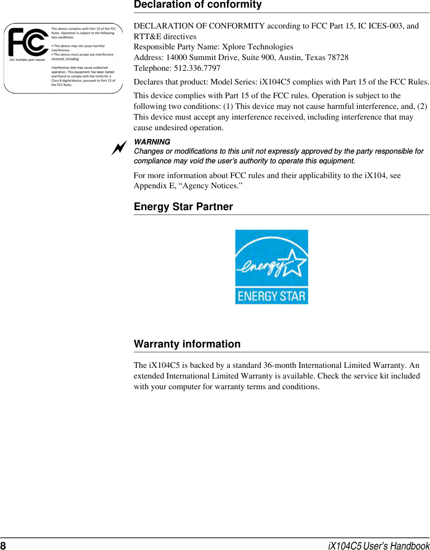 8 iX104C5 User’s HandbookDeclaration of conformityDECLARATION OF CONFORMITY according to FCC Part 15, IC ICES-003, and RTT&amp;E directivesResponsible Party Name: Xplore TechnologiesAddress: 14000 Summit Drive, Suite 900, Austin, Texas 78728Telephone: 512.336.7797Declares that product: Model Series: iX104C5 complies with Part 15 of the FCC Rules.This device complies with Part 15 of the FCC rules. Operation is subject to the following two conditions: (1) This device may not cause harmful interference, and, (2) This device must accept any interference received, including interference that may cause undesired operation.WARNINGChanges or modifications to this unit not expressly approved by the party responsible for compliance may void the user’s authority to operate this equipment. For more information about FCC rules and their applicability to the iX104, see Appendix E, “Agency Notices.” Energy Star PartnerWarranty informationThe iX104C5 is backed by a standard 36-month International Limited Warranty. An extended International Limited Warranty is available. Check the service kit included with your computer for warranty terms and conditions.