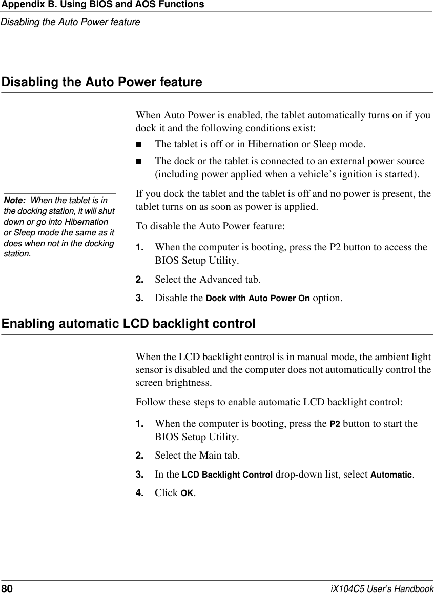 Appendix B. Using BIOS and AOS FunctionsDisabling the Auto Power feature80  iX104C5 User’s HandbookDisabling the Auto Power featureWhen Auto Power is enabled, the tablet automatically turns on if you dock it and the following conditions exist:■The tablet is off or in Hibernation or Sleep mode.■The dock or the tablet is connected to an external power source (including power applied when a vehicle’s ignition is started).If you dock the tablet and the tablet is off and no power is present, the tablet turns on as soon as power is applied.To disable the Auto Power feature:1. When the computer is booting, press the P2 button to access the BIOS Setup Utility.2. Select the Advanced tab.3. Disable the Dock with Auto Power On option.Enabling automatic LCD backlight controlWhen the LCD backlight control is in manual mode, the ambient light sensor is disabled and the computer does not automatically control the screen brightness.Follow these steps to enable automatic LCD backlight control:1. When the computer is booting, press the P2 button to start the BIOS Setup Utility.2. Select the Main tab.3. In the LCD Backlight Control drop-down list, select Automatic.4. Click OK.Note:  When the tablet is in the docking station, it will shut down or go into Hibernation or Sleep mode the same as it does when not in the docking station. 