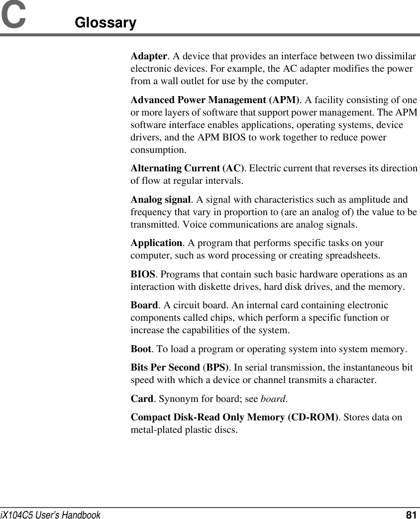 iX104C5 User’s Handbook  81CGlossaryAdapter. A device that provides an interface between two dissimilar electronic devices. For example, the AC adapter modifies the power from a wall outlet for use by the computer.Advanced Power Management (APM). A facility consisting of one or more layers of software that support power management. The APM software interface enables applications, operating systems, device drivers, and the APM BIOS to work together to reduce power consumption.Alternating Current (AC). Electric current that reverses its direction of flow at regular intervals.Analog signal. A signal with characteristics such as amplitude and frequency that vary in proportion to (are an analog of) the value to be transmitted. Voice communications are analog signals.Application. A program that performs specific tasks on your computer, such as word processing or creating spreadsheets.BIOS. Programs that contain such basic hardware operations as an interaction with diskette drives, hard disk drives, and the memory.Board. A circuit board. An internal card containing electronic components called chips, which perform a specific function or increase the capabilities of the system.Boot. To load a program or operating system into system memory.Bits Per Second (BPS). In serial transmission, the instantaneous bit speed with which a device or channel transmits a character.Card. Synonym for board; see board.Compact Disk-Read Only Memory (CD-ROM). Stores data on metal-plated plastic discs.