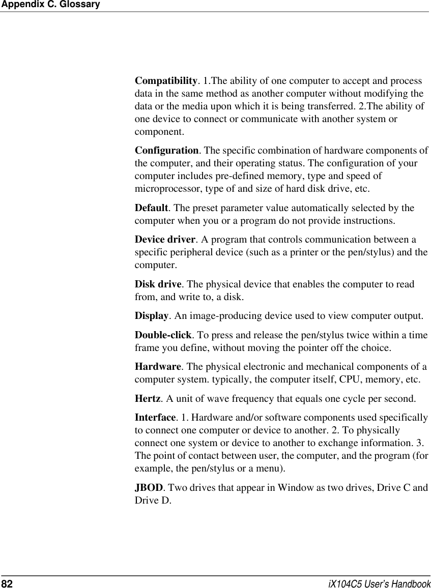 Appendix C. Glossary82  iX104C5 User’s HandbookCompatibility. 1.The ability of one computer to accept and process data in the same method as another computer without modifying the data or the media upon which it is being transferred. 2.The ability of one device to connect or communicate with another system or component.Configuration. The specific combination of hardware components of the computer, and their operating status. The configuration of your computer includes pre-defined memory, type and speed of microprocessor, type of and size of hard disk drive, etc.Default. The preset parameter value automatically selected by the computer when you or a program do not provide instructions.Device driver. A program that controls communication between a specific peripheral device (such as a printer or the pen/stylus) and the computer.Disk drive. The physical device that enables the computer to read from, and write to, a disk.Display. An image-producing device used to view computer output.Double-click. To press and release the pen/stylus twice within a time frame you define, without moving the pointer off the choice.Hardware. The physical electronic and mechanical components of a computer system. typically, the computer itself, CPU, memory, etc.Hertz. A unit of wave frequency that equals one cycle per second.Interface. 1. Hardware and/or software components used specifically to connect one computer or device to another. 2. To physically connect one system or device to another to exchange information. 3. The point of contact between user, the computer, and the program (for example, the pen/stylus or a menu). JBOD. Two drives that appear in Window as two drives, Drive C and Drive D.