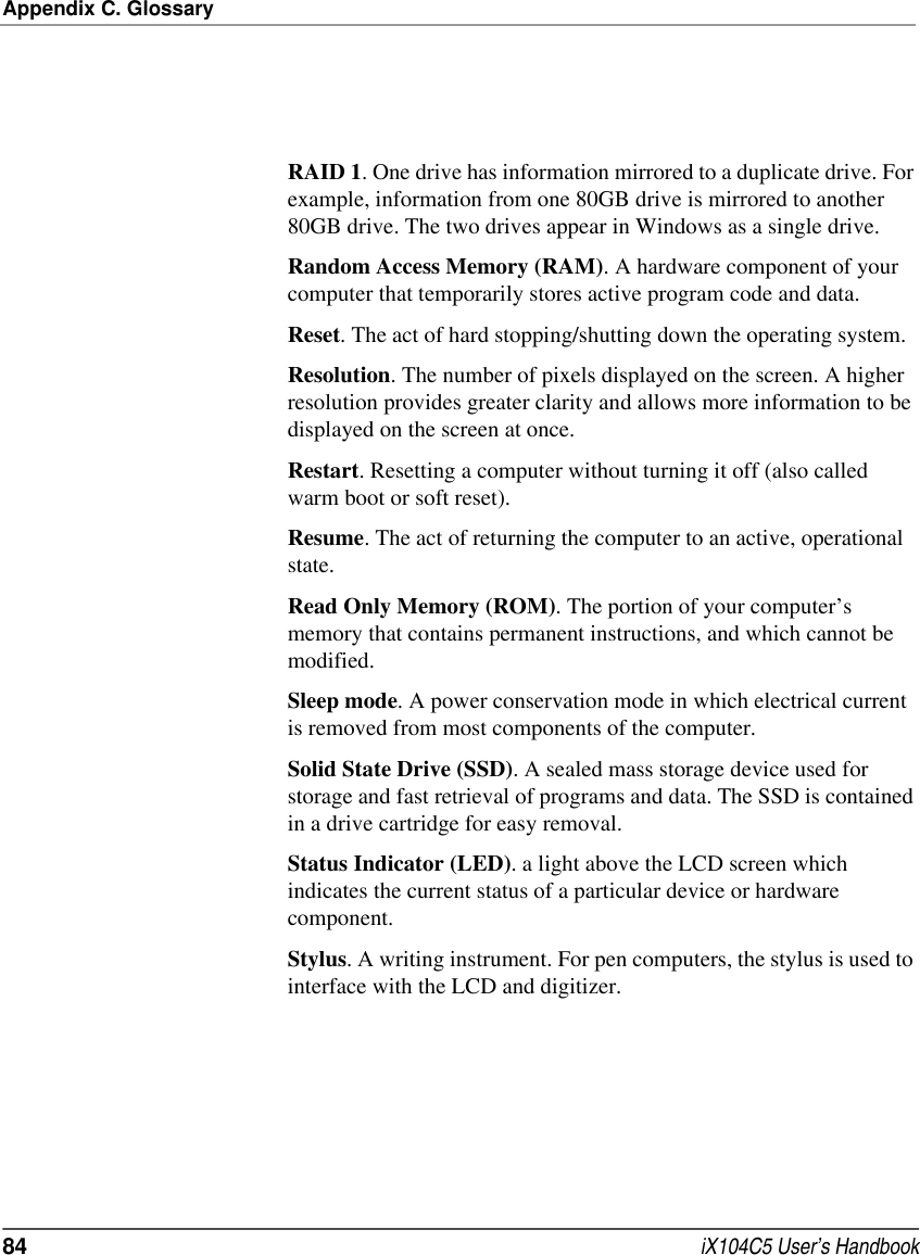 Appendix C. Glossary84  iX104C5 User’s HandbookRAID 1. One drive has information mirrored to a duplicate drive. For example, information from one 80GB drive is mirrored to another 80GB drive. The two drives appear in Windows as a single drive.Random Access Memory (RAM). A hardware component of your computer that temporarily stores active program code and data.Reset. The act of hard stopping/shutting down the operating system.Resolution. The number of pixels displayed on the screen. A higher resolution provides greater clarity and allows more information to be displayed on the screen at once.Restart. Resetting a computer without turning it off (also called warm boot or soft reset).Resume. The act of returning the computer to an active, operational state.Read Only Memory (ROM). The portion of your computer’s memory that contains permanent instructions, and which cannot be modified.Sleep mode. A power conservation mode in which electrical current is removed from most components of the computer.Solid State Drive (SSD). A sealed mass storage device used for storage and fast retrieval of programs and data. The SSD is contained in a drive cartridge for easy removal.Status Indicator (LED). a light above the LCD screen which indicates the current status of a particular device or hardware component.Stylus. A writing instrument. For pen computers, the stylus is used to interface with the LCD and digitizer.