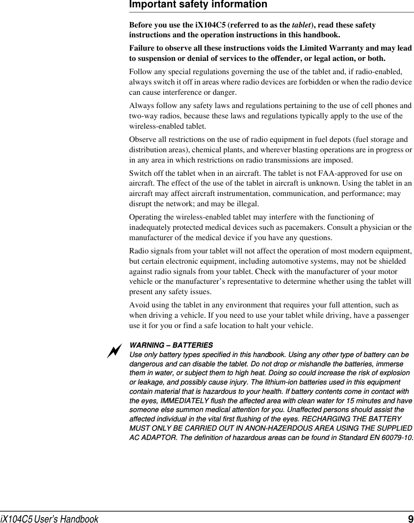 iX104C5 User’s Handbook  9Important safety informationBefore you use the iX104C5 (referred to as the tablet), read these safety instructions and the operation instructions in this handbook.Failure to observe all these instructions voids the Limited Warranty and may lead to suspension or denial of services to the offender, or legal action, or both.Follow any special regulations governing the use of the tablet and, if radio-enabled, always switch it off in areas where radio devices are forbidden or when the radio device can cause interference or danger.Always follow any safety laws and regulations pertaining to the use of cell phones and two-way radios, because these laws and regulations typically apply to the use of the wireless-enabled tablet.Observe all restrictions on the use of radio equipment in fuel depots (fuel storage and distribution areas), chemical plants, and wherever blasting operations are in progress or in any area in which restrictions on radio transmissions are imposed.Switch off the tablet when in an aircraft. The tablet is not FAA-approved for use on aircraft. The effect of the use of the tablet in aircraft is unknown. Using the tablet in an aircraft may affect aircraft instrumentation, communication, and performance; may disrupt the network; and may be illegal.Operating the wireless-enabled tablet may interfere with the functioning of inadequately protected medical devices such as pacemakers. Consult a physician or the manufacturer of the medical device if you have any questions. Radio signals from your tablet will not affect the operation of most modern equipment, but certain electronic equipment, including automotive systems, may not be shielded against radio signals from your tablet. Check with the manufacturer of your motor vehicle or the manufacturer’s representative to determine whether using the tablet will present any safety issues.Avoid using the tablet in any environment that requires your full attention, such as when driving a vehicle. If you need to use your tablet while driving, have a passenger use it for you or find a safe location to halt your vehicle.WARNING – BATTERIESUse only battery types specified in this handbook. Using any other type of battery can be dangerous and can disable the tablet. Do not drop or mishandle the batteries, immerse them in water, or subject them to high heat. Doing so could increase the risk of explosion or leakage, and possibly cause injury. The lithium-ion batteries used in this equipment contain material that is hazardous to your health. If battery contents come in contact with the eyes, IMMEDIATELY flush the affected area with clean water for 15 minutes and have someone else summon medical attention for you. Unaffected persons should assist the affected individual in the vital first flushing of the eyes. RECHARGING THE BATTERY MUST ONLY BE CARRIED OUT IN ANON-HAZERDOUS AREA USING THE SUPPLIED AC ADAPTOR. The definition of hazardous areas can be found in Standard EN 60079-10.