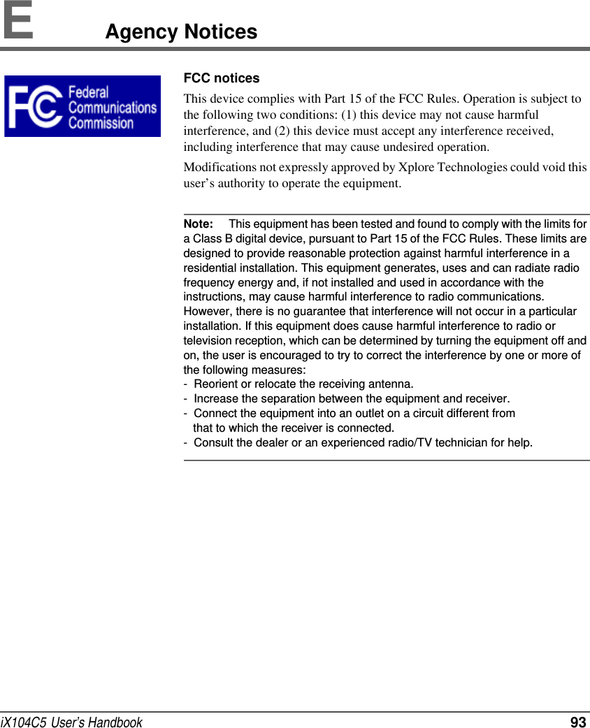 iX104C5  User’s Handbook  93EAgency NoticesFCC noticesThis device complies with Part 15 of the FCC Rules. Operation is subject to the following two conditions: (1) this device may not cause harmful interference, and (2) this device must accept any interference received, including interference that may cause undesired operation.Modifications not expressly approved by Xplore Technologies could void this user’s authority to operate the equipment.Note: This equipment has been tested and found to comply with the limits for a Class B digital device, pursuant to Part 15 of the FCC Rules. These limits are designed to provide reasonable protection against harmful interference in a residential installation. This equipment generates, uses and can radiate radio frequency energy and, if not installed and used in accordance with the instructions, may cause harmful interference to radio communications. However, there is no guarantee that interference will not occur in a particular installation. If this equipment does cause harmful interference to radio or television reception, which can be determined by turning the equipment off and on, the user is encouraged to try to correct the interference by one or more of the following measures: -  Reorient or relocate the receiving antenna.-  Increase the separation between the equipment and receiver.-  Connect the equipment into an outlet on a circuit different from   that to which the receiver is connected.-  Consult the dealer or an experienced radio/TV technician for help.