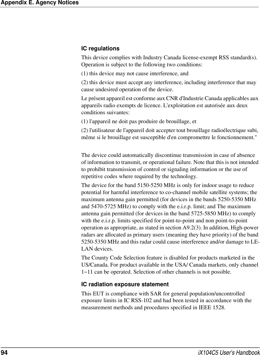 Appendix E. Agency Notices94  iX104C5 User’s HandbookIC regulationsThis device complies with Industry Canada license-exempt RSS standard(s). Operation is subject to the following two conditions: (1) this device may not cause interference, and (2) this device must accept any interference, including interference that may cause undesired operation of the device.Le présent appareil est conforme aux CNR d&apos;Industrie Canada applicables aux appareils radio exempts de licence. L&apos;exploitation est autorisée aux deux conditions suivantes: (1) l&apos;appareil ne doit pas produire de brouillage, et (2) l&apos;utilisateur de l&apos;appareil doit accepter tout brouillage radioélectrique subi, même si le brouillage est susceptible d&apos;en compromettre le fonctionnement.&quot;The device could automatically discontinue transmission in case of absence of information to transmit, or operational failure. Note that this is not intended to prohibit transmission of control or signaling information or the use of repetitive codes where required by the technology. The device for the band 5150-5250 MHz is only for indoor usage to reduce potential for harmful interference to co-channel mobile satellite systems; the maximum antenna gain permitted (for devices in the bands 5250-5350 MHz and 5470-5725 MHz) to comply with the e.i.r.p. limit; and The maximum antenna gain permitted (for devices in the band 5725-5850 MHz) to comply with the e.i.r.p. limits specified for point-to-point and non point-to-point operation as appropriate, as stated in section A9.2(3). In addition, High-power radars are allocated as primary users (meaning they have priority) of the band 5250-5350 MHz and this radar could cause interference and/or damage to LE-LAN devices.The County Code Selection feature is disabled for products marketed in the US/Canada. For product available in the USA/ Canada markets, only channel 1~11 can be operated. Selection of other channels is not possible.IC radiation exposure statementThis EUT is compliance with SAR for general population/uncontrolled exposure limits in IC RSS-102 and had been tested in accordance with the measurement methods and procedures specified in IEEE 1528.