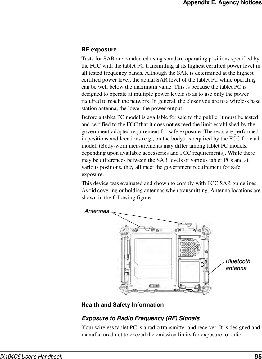 Appendix E. Agency NoticesiX104C5 User’s Handbook  95RF exposure Tests for SAR are conducted using standard operating positions specified by the FCC with the tablet PC transmitting at its highest certified power level in all tested frequency bands. Although the SAR is determined at the highest certified power level, the actual SAR level of the tablet PC while operating can be well below the maximum value. This is because the tablet PC is designed to operate at multiple power levels so as to use only the power required to reach the network. In general, the closer you are to a wireless base station antenna, the lower the power output. Before a tablet PC model is available for sale to the public, it must be tested and certified to the FCC that it does not exceed the limit established by the government-adopted requirement for safe exposure. The tests are performed in positions and locations (e.g., on the body) as required by the FCC for each model. (Body-worn measurements may differ among tablet PC models, depending upon available accessories and FCC requirements). While there may be differences between the SAR levels of various tablet PCs and at various positions, they all meet the government requirement for safe exposure. This device was evaluated and shown to comply with FCC SAR guidelines. Avoid covering or holding antennas when transmitting. Antenna locations are shown in the following figure.Health and Safety InformationExposure to Radio Frequency (RF) SignalsYour wireless tablet PC is a radio transmitter and receiver. It is designed and manufactured not to exceed the emission limits for exposure to radio AntennasBluetoothantenna