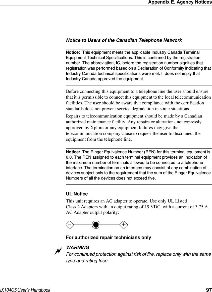 Appendix E. Agency NoticesiX104C5 User’s Handbook  97Notice to Users of the Canadian Telephone NetworkNotice: This equipment meets the applicable Industry Canada Terminal Equipment Technical Specifications. This is confirmed by the registration number. The abbreviation, IC, before the registration number signifies that registration was performed based on a Declaration of Conformity indicating that Industry Canada technical specifications were met. It does not imply that Industry Canada approved the equipment.Before connecting this equipment to a telephone line the user should ensure that it is permissible to connect this equipment to the local telecommunication facilities. The user should be aware that compliance with the certification standards does not prevent service degradation in some situations.Repairs to telecommunication equipment should be made by a Canadian authorized maintenance facility. Any repairs or alterations not expressly approved by Xplore or any equipment failures may give the telecommunication company cause to request the user to disconnect the equipment from the telephone line. Notice: The Ringer Equivalence Number (REN) for this terminal equipment is 0.0. The REN assigned to each terminal equipment provides an indication of the maximum number of terminals allowed to be connected to a telephone interface. The termination on an interface may consist of any combination of devices subject only to the requirement that the sum of the Ringer Equivalence Numbers of all the devices does not exceed five. UL NoticeThis unit requires an AC adapter to operate. Use only UL Listed Class 2 Adapters with an output rating of 19 VDC, with a current of 3.75 A. AC Adapter output polarity:For authorized repair technicians onlyWARNINGFor continued protection against risk of fire, replace only with the same type and rating fuse.