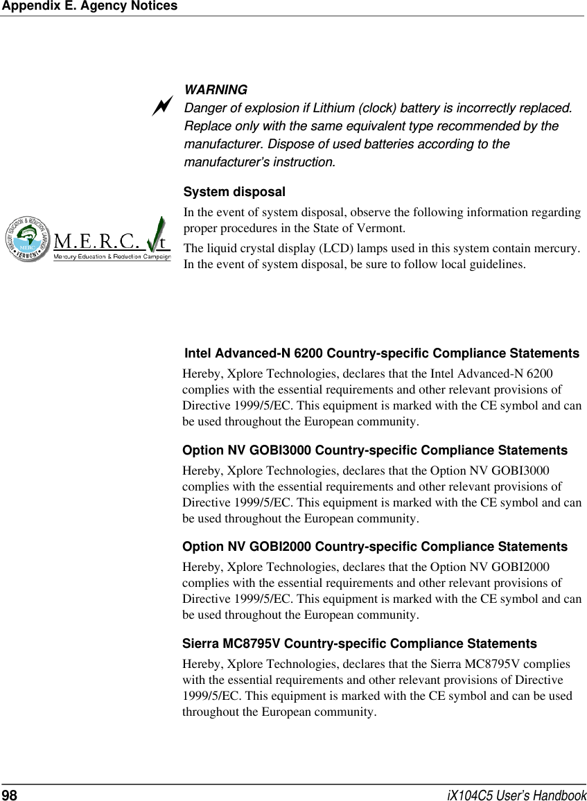 Appendix E. Agency Notices98  iX104C5 User’s HandbookWARNINGDanger of explosion if Lithium (clock) battery is incorrectly replaced. Replace only with the same equivalent type recommended by the manufacturer. Dispose of used batteries according to the manufacturer’s instruction.System disposalIn the event of system disposal, observe the following information regarding proper procedures in the State of Vermont.The liquid crystal display (LCD) lamps used in this system contain mercury. In the event of system disposal, be sure to follow local guidelines.Intel Advanced-N 6200 Country-specific Compliance StatementsHereby, Xplore Technologies, declares that the Intel Advanced-N 6200 complies with the essential requirements and other relevant provisions of Directive 1999/5/EC. This equipment is marked with the CE symbol and can be used throughout the European community.Option NV GOBI3000 Country-specific Compliance StatementsHereby, Xplore Technologies, declares that the Option NV GOBI3000 complies with the essential requirements and other relevant provisions of Directive 1999/5/EC. This equipment is marked with the CE symbol and can be used throughout the European community.Option NV GOBI2000 Country-specific Compliance StatementsHereby, Xplore Technologies, declares that the Option NV GOBI2000 complies with the essential requirements and other relevant provisions of Directive 1999/5/EC. This equipment is marked with the CE symbol and can be used throughout the European community.Sierra MC8795V Country-specific Compliance StatementsHereby, Xplore Technologies, declares that the Sierra MC8795V complies with the essential requirements and other relevant provisions of Directive 1999/5/EC. This equipment is marked with the CE symbol and can be used throughout the European community.