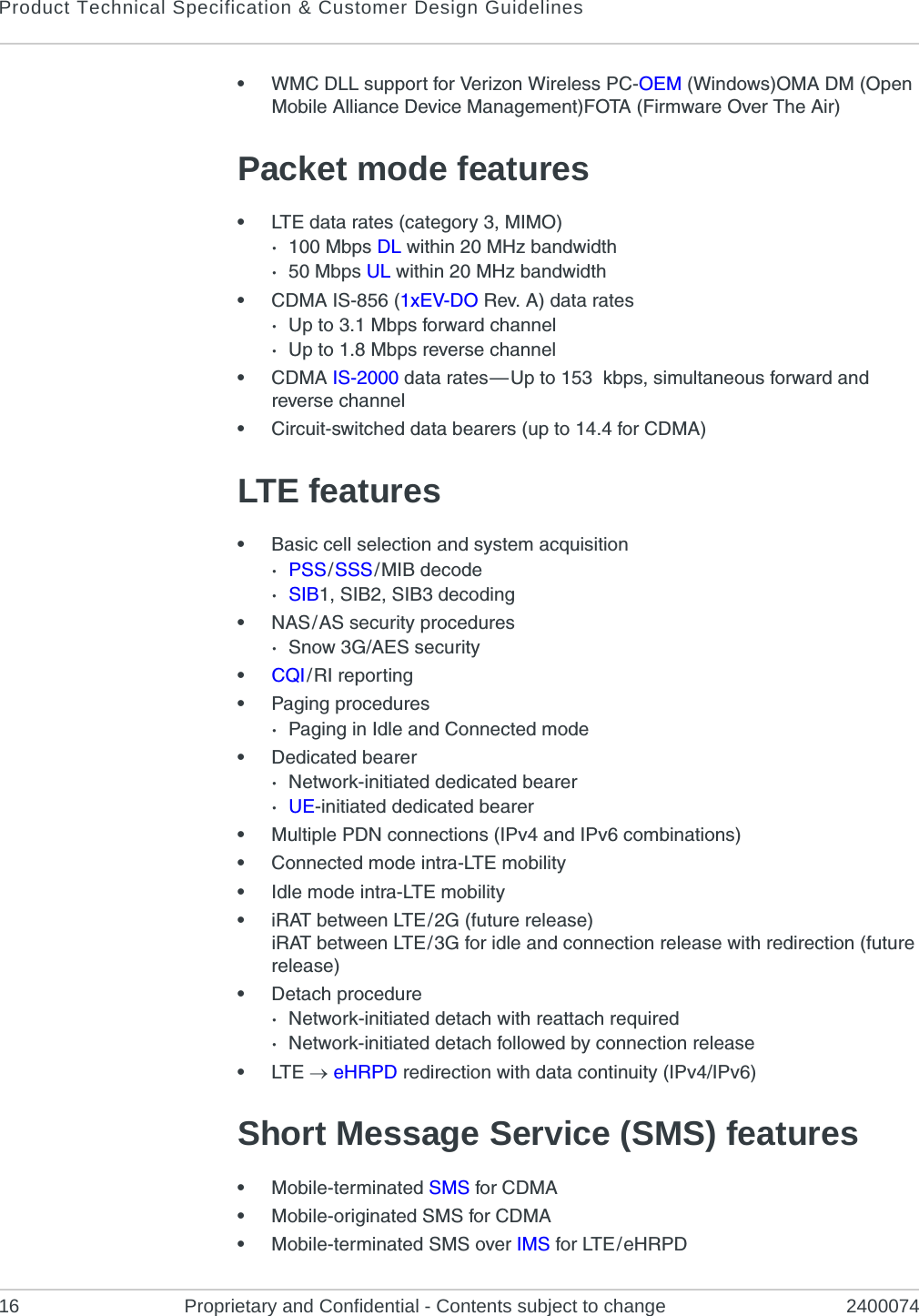 Product Technical Specification &amp; Customer Design Guidelines16 Proprietary and Confidential - Contents subject to change 2400074•WMC DLL support for Verizon Wireless PC-OEM (Windows)OMA DM (Open Mobile Alliance Device Management)FOTA (Firmware Over The Air)Packet mode features•LTE data rates (category 3, MIMO)·100 Mbps DL within 20 MHz bandwidth·50 Mbps UL within 20 MHz bandwidth•CDMA IS-856 (1xEV-DO Rev. A) data rates·Up to 3.1 Mbps forward channel·Up to 1.8 Mbps reverse channel•CDMA IS-2000 data rates — Up to 153  kbps, simultaneous forward and reverse channel•Circuit-switched data bearers (up to 14.4 for CDMA)LTE features•Basic cell selection and system acquisition·PSS / SSS / MIB decode·SIB1, SIB2, SIB3 decoding•NAS / AS security procedures·Snow 3G/AES security•CQI / RI reporting•Paging procedures·Paging in Idle and Connected mode•Dedicated bearer·Network-initiated dedicated bearer·UE-initiated dedicated bearer•Multiple PDN connections (IPv4 and IPv6 combinations)•Connected mode intra-LTE mobility•Idle mode intra-LTE mobility•iRAT between LTE / 2G (future release)iRAT between LTE / 3G for idle and connection release with redirection (future release)•Detach procedure·Network-initiated detach with reattach required·Network-initiated detach followed by connection release•LTE   eHRPD redirection with data continuity (IPv4/IPv6)Short Message Service (SMS) features•Mobile-terminated SMS for CDMA•Mobile-originated SMS for CDMA•Mobile-terminated SMS over IMS for LTE / eHRPD