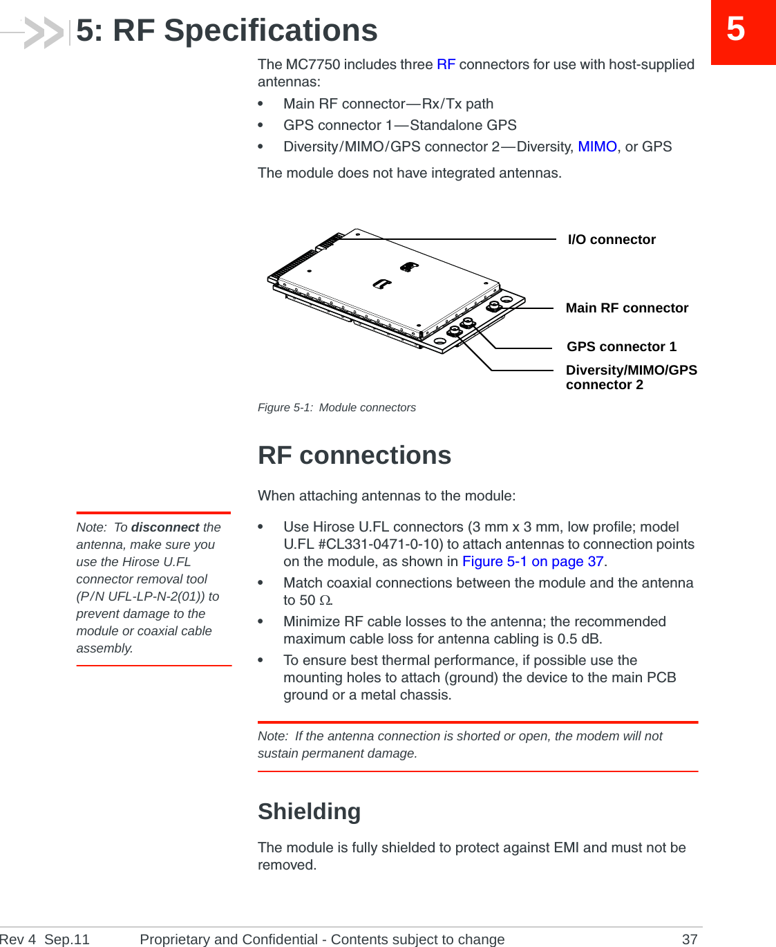 Rev 4  Sep.11 Proprietary and Confidential - Contents subject to change 3755: RF SpecificationsThe MC7750 includes three RF connectors for use with host-supplied antennas:•Main RF connector — Rx / Tx path•GPS connector 1 — Standalone GPS•Diversity / MIMO / GPS connector 2 — Diversity, MIMO, or GPSThe module does not have integrated antennas.Figure 5-1: Module connectorsRF connectionsWhen attaching antennas to the module:Note: To disconnect the antenna, make sure you use the Hirose U.FL connector removal tool(P / N UFL-LP-N-2(01)) to prevent damage to the module or coaxial cable assembly.•Use Hirose U.FL connectors (3 mm x 3 mm, low profile; model U.FL #CL331-0471-0-10) to attach antennas to connection points on the module, as shown in Figure 5-1 on page 37.•Match coaxial connections between the module and the antenna to 50 .•Minimize RF cable losses to the antenna; the recommended maximum cable loss for antenna cabling is 0.5 dB.•To ensure best thermal performance, if possible use the mounting holes to attach (ground) the device to the main PCB ground or a metal chassis.Note: If the antenna connection is shorted or open, the modem will not sustain permanent damage.ShieldingThe module is fully shielded to protect against EMI and must not be removed.I/O connectorMain RF connectorGPS connector 1Diversity/MIMO/GPSconnector 2