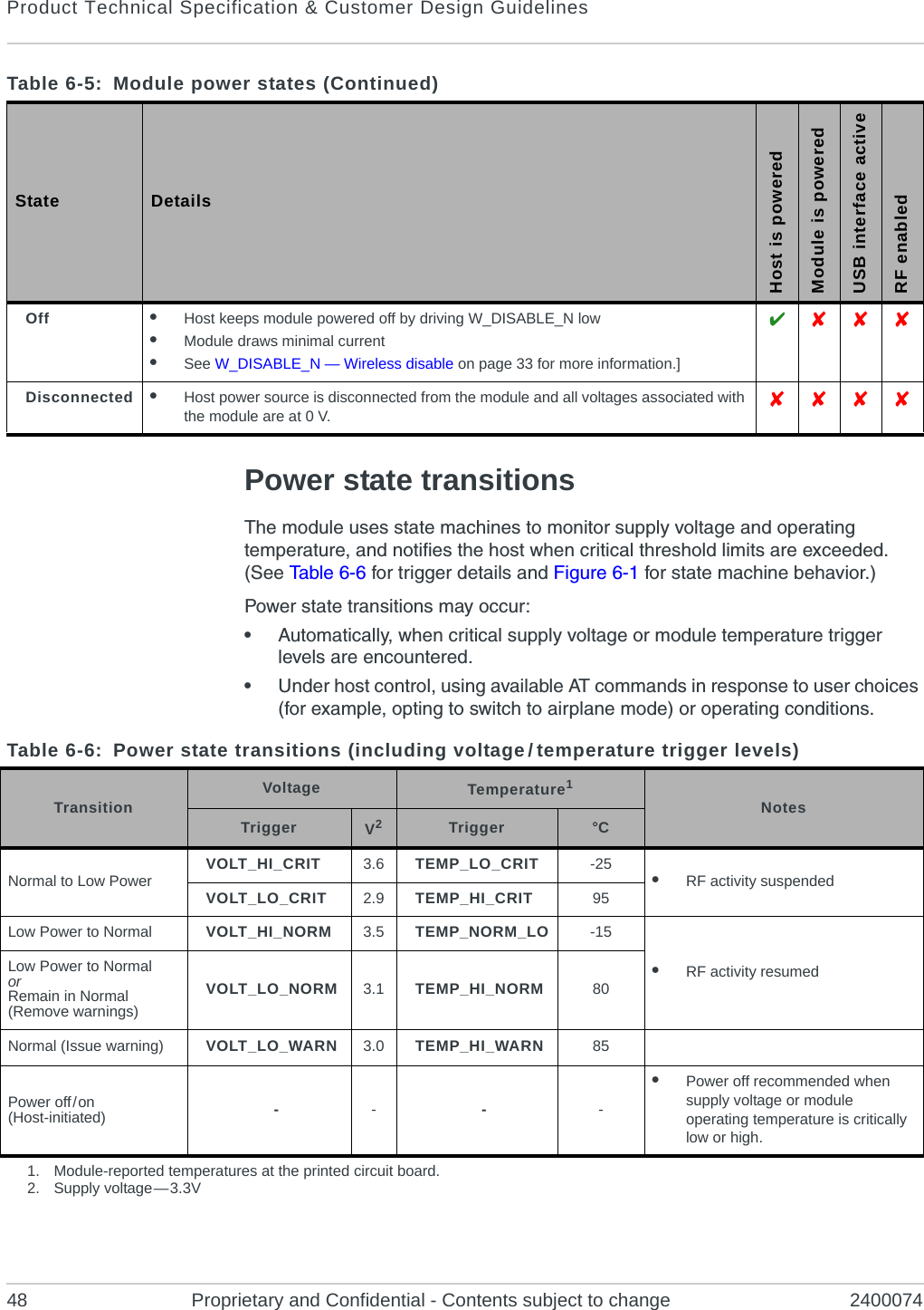 Product Technical Specification &amp; Customer Design Guidelines48 Proprietary and Confidential - Contents subject to change 2400074Power state transitionsThe module uses state machines to monitor supply voltage and operating temperature, and notifies the host when critical threshold limits are exceeded. (See Tabl e 6-6 for trigger details and Figure 6-1 for state machine behavior.)Power state transitions may occur:•Automatically, when critical supply voltage or module temperature trigger levels are encountered.•Under host control, using available AT commands in response to user choices (for example, opting to switch to airplane mode) or operating conditions.Off •Host keeps module powered off by driving W_DISABLE_N low•Module draws minimal current•See W_DISABLE_N — Wireless disable on page 33 for more information.]  Disconnected •Host power source is disconnected from the module and all voltages associated with the module are at 0 V.   Table 6-5:  Module power states (Continued)State DetailsHost is poweredModule is poweredUSB interface activeRF enabledTable 6-6: Power state transitions (including voltage / temperature trigger levels)Transition Voltage Temperature1Notes Trigger V2Trigger °CNormal to Low Power VOLT_HI_CRIT 3.6 TEMP_LO_CRIT -25 •RF activity suspendedVOLT_LO_CRIT 2.9 TEMP_HI_CRIT 95Low Power to Normal VOLT_HI_NORM 3.5 TEMP_NORM_LO -15•RF activity resumedLow Power to NormalorRemain in Normal (Remove warnings)VOLT_LO_NORM 3.1 TEMP_HI_NORM 80Normal (Issue warning) VOLT_LO_WARN 3.0 TEMP_HI_WARN 85Power off / on(Host-initiated) ----•Power off recommended when supply voltage or module operating temperature is critically low or high.1. Module-reported temperatures at the printed circuit board.2. Supply  voltage — 3.3V