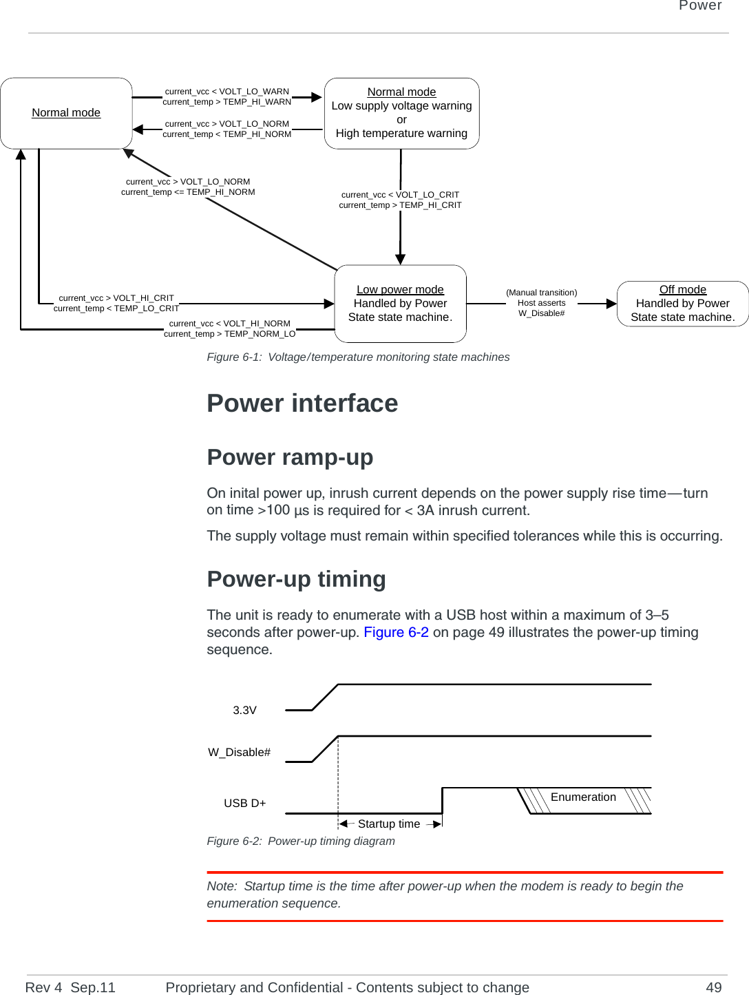 PowerRev 4  Sep.11 Proprietary and Confidential - Contents subject to change 49Figure 6-1: Voltage / temperature monitoring state machinesPower interfacePower ramp-upOn inital power up, inrush current depends on the power supply rise time — turn on time &gt;100 µs is required for &lt; 3A inrush current.The supply voltage must remain within specified tolerances while this is occurring.Power-up timingThe unit is ready to enumerate with a USB host within a maximum of 3–5 seconds after power-up. Figure 6-2 on page 49 illustrates the power-up timing sequence.Figure 6-2: Power-up timing diagramNote: Startup time is the time after power-up when the modem is ready to begin the enumeration sequence.Off modeHandled by Power State state machine.Normal modeLow power modeHandled by Power State state machine.current_vcc &gt; VOLT_LO_NORMcurrent_temp &lt;= TEMP_HI_NORM current_vcc &lt; VOLT_LO_CRITcurrent_temp &gt; TEMP_HI_CRITcurrent_vcc &gt; VOLT_LO_NORMcurrent_temp &lt; TEMP_HI_NORMcurrent_vcc &lt; VOLT_LO_WARNcurrent_temp &gt; TEMP_HI_WARNcurrent_vcc &lt; VOLT_HI_NORMcurrent_temp &gt; TEMP_NORM_LOcurrent_vcc &gt; VOLT_HI_CRITcurrent_temp &lt; TEMP_LO_CRIT(Manual transition)Host assertsW_Disable#Normal modeLow supply voltage warningorHigh temperature warningEnumeration3.3VW_Disable#USB D+Startup time