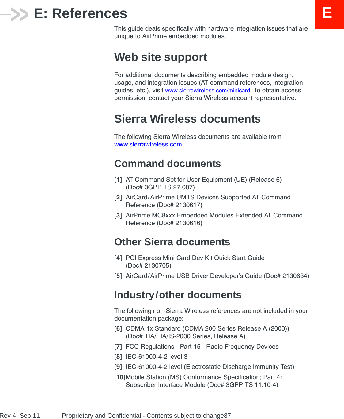 ERev 4  Sep.11 Proprietary and Confidential - Contents subject to change87E: ReferencesThis guide deals specifically with hardware integration issues that are unique to AirPrime embedded modules.Web site supportFor additional documents describing embedded module design, usage, and integration issues (AT command references, integration guides, etc.), visit www.sierrawireless.com/minicard. To obtain access permission, contact your Sierra Wireless account representative.Sierra Wireless documentsThe following Sierra Wireless documents are available from www.sierrawireless.com.Command documents[1] AT Command Set for User Equipment (UE) (Release 6) (Doc# 3GPP TS 27.007)[2] AirCard / AirPrime UMTS Devices Supported AT Command Reference (Doc# 2130617)[3] AirPrime MC8xxx Embedded Modules Extended AT Command Reference (Doc# 2130616)Other Sierra documents[4] PCI Express Mini Card Dev Kit Quick Start Guide (Doc# 2130705)[5] AirCard / AirPrime USB Driver Developer’s Guide (Doc# 2130634)Industry / other documentsThe following non-Sierra Wireless references are not included in your documentation package:[6] CDMA 1x Standard (CDMA 200 Series Release A (2000)) (Doc# TIA/EIA/IS-2000 Series, Release A)[7] FCC Regulations - Part 15 - Radio Frequency Devices[8] IEC-61000-4-2 level 3[9] IEC-61000-4-2 level (Electrostatic Discharge Immunity Test)[10]Mobile Station (MS) Conformance Specification; Part 4: Subscriber Interface Module (Doc# 3GPP TS 11.10-4)