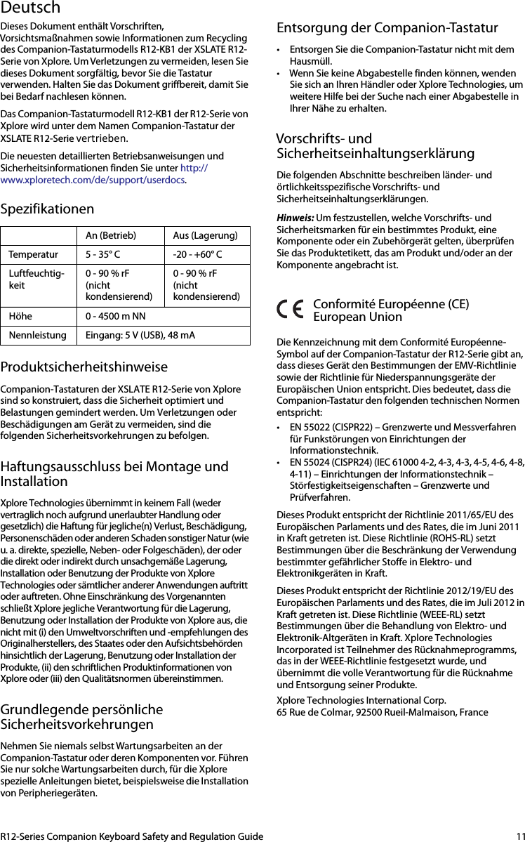 R12-Series Companion Keyboard Safety and Regulation Guide 11DeutschDieses Dokument enthält Vorschriften, Vorsichtsmaßnahmen sowie Informationen zum Recycling des Companion-Tastaturmodells R12-KB1 der XSLATE R12-Serie von Xplore. Um Verletzungen zu vermeiden, lesen Sie dieses Dokument sorgfältig, bevor Sie die Tastatur verwenden. Halten Sie das Dokument griffbereit, damit Sie bei Bedarf nachlesen können.Das Companion-Tastaturmodell R12-KB1 der R12-Serie von Xplore wird unter dem Namen Companion-Tastatur der XSLATE R12-Serie vertrieben.Die neuesten detaillierten Betriebsanweisungen und Sicherheitsinformationen finden Sie unter http://www.xploretech.com/de/support/userdocs.SpezifikationenProduktsicherheitshinweiseCompanion-Tastaturen der XSLATE R12-Serie von Xplore sind so konstruiert, dass die Sicherheit optimiert und Belastungen gemindert werden. Um Verletzungen oder Beschädigungen am Gerät zu vermeiden, sind die folgenden Sicherheitsvorkehrungen zu befolgen.Haftungsausschluss bei Montage und InstallationXplore Technologies übernimmt in keinem Fall (weder vertraglich noch aufgrund unerlaubter Handlung oder gesetzlich) die Haftung für jegliche(n) Verlust, Beschädigung, Personenschäden oder anderen Schaden sonstiger Natur (wie u. a. direkte, spezielle, Neben- oder Folgeschäden), der oder die direkt oder indirekt durch unsachgemäße Lagerung, Installation oder Benutzung der Produkte von Xplore Technologies oder sämtlicher anderer Anwendungen auftritt oder auftreten. Ohne Einschränkung des Vorgenannten schließt Xplore jegliche Verantwortung für die Lagerung, Benutzung oder Installation der Produkte von Xplore aus, die nicht mit (i) den Umweltvorschriften und -empfehlungen des Originalherstellers, des Staates oder den Aufsichtsbehörden hinsichtlich der Lagerung, Benutzung oder Installation der Produkte, (ii) den schriftlichen Produktinformationen von Xplore oder (iii) den Qualitätsnormen übereinstimmen.Grundlegende persönliche SicherheitsvorkehrungenNehmen Sie niemals selbst Wartungsarbeiten an der Companion-Tastatur oder deren Komponenten vor. Führen Sie nur solche Wartungsarbeiten durch, für die Xplore spezielle Anleitungen bietet, beispielsweise die Installation von Peripheriegeräten. Entsorgung der Companion-Tastatur• Entsorgen Sie die Companion-Tastatur nicht mit dem Hausmüll. • Wenn Sie keine Abgabestelle finden können, wenden Sie sich an Ihren Händler oder Xplore Technologies, um weitere Hilfe bei der Suche nach einer Abgabestelle in Ihrer Nähe zu erhalten.Vorschrifts- und SicherheitseinhaltungserklärungDie folgenden Abschnitte beschreiben länder- und örtlichkeitsspezifische Vorschrifts- und Sicherheitseinhaltungserklärungen.Hinweis: Um festzustellen, welche Vorschrifts- und Sicherheitsmarken für ein bestimmtes Produkt, eine Komponente oder ein Zubehörgerät gelten, überprüfen Sie das Produktetikett, das am Produkt und/oder an der Komponente angebracht ist.Conformité Européenne (CE)European UnionDie Kennzeichnung mit dem Conformité Européenne-Symbol auf der Companion-Tastatur der R12-Serie gibt an, dass dieses Gerät den Bestimmungen der EMV-Richtlinie sowie der Richtlinie für Niederspannungsgeräte der Europäischen Union entspricht. Dies bedeutet, dass die Companion-Tastatur den folgenden technischen Normen entspricht:• EN 55022 (CISPR22) – Grenzwerte und Messverfahren für Funkstörungen von Einrichtungen der Informationstechnik. • EN 55024 (CISPR24) (IEC 61000 4-2, 4-3, 4-3, 4-5, 4-6, 4-8, 4-11) – Einrichtungen der Informationstechnik – Störfestigkeitseigenschaften – Grenzwerte und Prüfverfahren. Dieses Produkt entspricht der Richtlinie 2011/65/EU des Europäischen Parlaments und des Rates, die im Juni 2011 in Kraft getreten ist. Diese Richtlinie (ROHS-RL) setzt Bestimmungen über die Beschränkung der Verwendung bestimmter gefährlicher Stoffe in Elektro- und Elektronikgeräten in Kraft. Dieses Produkt entspricht der Richtlinie 2012/19/EU des Europäischen Parlaments und des Rates, die im Juli 2012 in Kraft getreten ist. Diese Richtlinie (WEEE-RL) setzt Bestimmungen über die Behandlung von Elektro- und Elektronik-Altgeräten in Kraft. Xplore Technologies Incorporated ist Teilnehmer des Rücknahmeprogramms, das in der WEEE-Richtlinie festgesetzt wurde, und übernimmt die volle Verantwortung für die Rücknahme und Entsorgung seiner Produkte.   Xplore Technologies International Corp.                                     65 Rue de Colmar, 92500 Rueil-Malmaison, FranceAn (Betrieb) Aus (Lagerung)Temperatur 5 - 35° C -20 - +60° CLuftfeuchtig-keit0 - 90 % rF(nicht kondensierend)0 - 90 % rF(nicht kondensierend)Höhe 0 - 4500 m NNNennleistung Eingang: 5 V (USB), 48 mA 