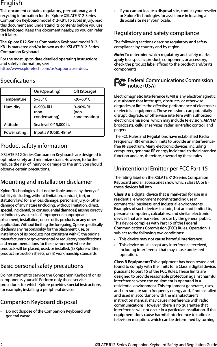 2  XSLATE R12-Series Companion Keyboard Safety and Regulation GuideEnglishThis document contains regulatory, precautionary, and recycling information for the Xplore XSLATE R12-Series Companion Keyboard model R12-KB1. To avoid injury, read this document and understand its contents before you use the keyboard. Keep this document nearby, so you can refer to it later.The Xplore R12-Series Companion Keyboard model R12-KB1 is marketed and/or known as the XSLATE R12-Series Companion Keyboard.For the most up-to-date detailed operating instructions and safety information, see:http://www.xploretech.com/us/support/userdocs.SpecificationsProduct safety information XSLATE R12-Series Companion Keyboards are designed to optimize safety and minimize strain. However, to further reduce the risk of injury or damage to the unit, you should observe certain precautions.Mounting and installation disclaimerXplore Technologies shall not be liable under any theory of liability (including, without limitation, contract, tort, or statutory law) for any loss, damage, personal injury, or other damage of any nature (including, without limitation, direct, special, incidental, or consequential damages) arising directly or indirectly as a result of improper or inappropriate placement, installation, or use of its products or any other application. Without limiting the foregoing, Xplore specifically disclaims any responsibility for the placement, use, or installation of its products not consistent with (i) the original manufacturer’s or governmental or regulatory specifications and recommendations for the environment where the products will be placed, used, or installed, (ii) Xplore written product instruction sheets, or (iii) workmanship standards.Basic personal safety precautionsDo not attempt to service the Companion Keyboard or its components yourself. Perform only those service procedures for which Xplore provides special instructions, for example, installing a peripheral device. Companion Keyboard disposal• Do not dispose of the Companion Keyboard with general waste. • If you cannot locate a disposal site, contact your reseller or Xplore Technologies for assistance in locating a disposal site near your locale.Regulatory and safety complianceThe following sections describe regulatory and safety compliance by country and by region.Note: To determine which regulatory and safety marks apply to a specific product, component, or accessory, check the product label affixed to the product and/or its components.Federal Communications Commission notice (USA)Electromagnetic Interference (EMI) is any electromagnetic disturbance that interrupts, obstructs, or otherwise degrades or limits the effective performance of electronics or electrical equipment. These emissions can potentially disrupt, degrade, or otherwise interfere with authorized electronic emissions, which may include television, AM/FM broadcasts, cellular services, radar, air-traffic control, and pagers. The FCC Rules and Regulations have established Radio Frequency (RF) emission limits to provide an interference-free RF spectrum. Many electronic devices, including computers, generate RF energy incidental to their intended function and are, therefore, covered by these rules.Unintentional Emitter per FCC Part 15The rating label on the XSLATE R12-Series Companion Keyboard and all accessories show which class (A or B) these devices fall into. Class B is a digital device that is marketed for use in a residential environment notwithstanding use in commercial, business, and industrial environments. Examples of such devices include, but are not limited to, personal computers, calculators, and similar electronic devices that are marketed for use by the general public. This device complies with Part 15 of the Federal Communications Commission (FCC) Rules. Operation is subject to the following two conditions: • This device may not cause harmful interference. • This device must accept any interference received, including interference that may cause undesired operation. Class B Equipment: This equipment has been tested and found to comply with the limits for a Class B digital device, pursuant to part 15 of the FCC Rules. These limits are designed to provide reasonable protection against harmful interference when the equipment is operated in a residential environment. This equipment generates, uses, and can radiate radio frequency energy and, if not installed and used in accordance with the manufacturer’s instruction manual, may cause interference with radio communications. However, there is no guarantee that interference will not occur in a particular installation. If this equipment does cause harmful interference to radio or television reception, which can be determined by turning On (Operating) Off (Storage)Temperature 5–35° C -20–60° CHumidity 0–90% RH(non-condensating)0–90% RH(non-condensating)Altitude Sea level 0-15,000 ft.Power rating Input:5V (USB), 48mA 