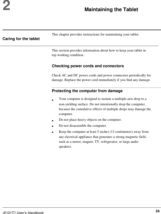  2     Maintaining the Tablet     This chapter provides instructions for maintaining your tablet. Caring for the tablet  This section provides information about how to keep your tablet in top working condition.  Checking power cords and connectors  Check AC and DC power cords and power connectors periodically for damage. Replace the power cord immediately if you find any damage.  Protecting the computer from damage                              iX101T1 User’s Handbook  ■     ■ ■ ■ Your computer is designed to sustain a multiple-axis drop to a non-yielding surface. Do not intentionally drop the computer, because the cumulative effects of multiple drops may damage the computer. Do not place heavy objects on the computer. Do not disassemble the computer. Keep the computer at least 5 inches (13 centimeters) away from any electrical appliance that generates a strong magnetic field, such as a motor, magnet, TV, refrigerator, or large audio speakers.                24