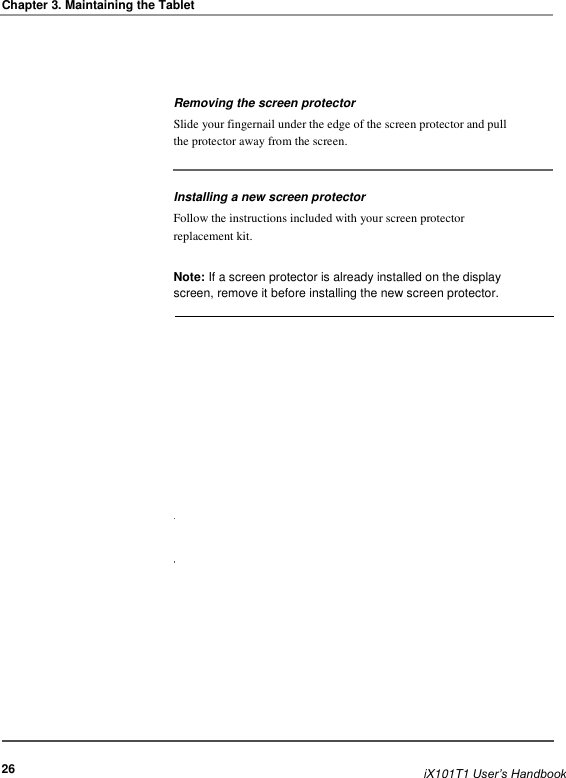  Chapter 3. Maintaining the Tablet     Removing the screen protector Slide your fingernail under the edge of the screen protector and pull the protector away from the screen.    Installing a new screen protector Follow the instructions included with your screen protector replacement kit.  Note: If a screen protector is already installed on the display screen, remove it before installing the new screen protector.                                   26                          iX101T1 User’s Handbook
