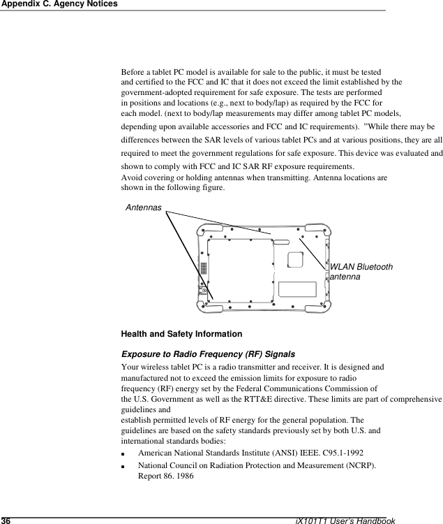   Appendix C. Agency Notices       Before a tablet PC model is available for sale to the public, it must be tested and certified to the FCC and IC that it does not exceed the limit established by the government-adopted requirement for safe exposure. The tests are performed in positions and locations (e.g., next to body/lap) as required by the FCC for each model. (next to body/lap measurements may differ among tablet PC models, depending upon available accessories and FCC and IC requirements).  ”While there may be differences between the SAR levels of various tablet PCs and at various positions, they are all required to meet the government regulations for safe exposure. This device was evaluated and shown to comply with FCC and IC SAR RF exposure requirements. Avoid covering or holding antennas when transmitting. Antenna locations are shown in the following figure.  Antennas      WLAN Bluetooth antenna      Health and Safety Information  Exposure to Radio Frequency (RF) Signals Your wireless tablet PC is a radio transmitter and receiver. It is designed and manufactured not to exceed the emission limits for exposure to radio frequency (RF) energy set by the Federal Communications Commission of the U.S. Government as well as the RTT&amp;E directive. These limits are part of comprehensive guidelines and establish permitted levels of RF energy for the general population. The guidelines are based on the safety standards previously set by both U.S. and international standards bodies: ■ ■ American National Standards Institute (ANSI) IEEE. C95.1-1992 National Council on Radiation Protection and Measurement (NCRP). Report 86. 1986    36    iX101T1 User’s Handbook