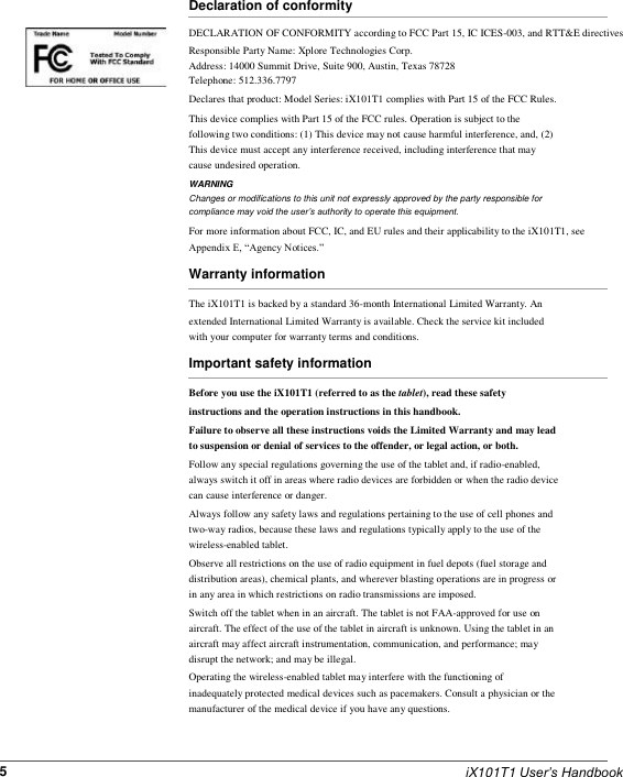          Declaration of conformity DECLARATION OF CONFORMITY according to FCC Part 15, IC ICES-003, and RTT&amp;E directives Responsible Party Name: Xplore Technologies Corp. Address: 14000 Summit Drive, Suite 900, Austin, Texas 78728 Telephone: 512.336.7797 Declares that product: Model Series: iX101T1 complies with Part 15 of the FCC Rules. This device complies with Part 15 of the FCC rules. Operation is subject to the following two conditions: (1) This device may not cause harmful interference, and, (2) This device must accept any interference received, including interference that may cause undesired operation. WARNING Changes or modifications to this unit not expressly approved by the party responsible for compliance may void the user’s authority to operate this equipment. For more information about FCC, IC, and EU rules and their applicability to the iX101T1, see Appendix E, “Agency Notices.” Warranty information The iX101T1 is backed by a standard 36-month International Limited Warranty. An extended International Limited Warranty is available. Check the service kit included with your computer for warranty terms and conditions. Important safety information Before you use the iX101T1 (referred to as the tablet), read these safety instructions and the operation instructions in this handbook. Failure to observe all these instructions voids the Limited Warranty and may lead to suspension or denial of services to the offender, or legal action, or both. Follow any special regulations governing the use of the tablet and, if radio-enabled, always switch it off in areas where radio devices are forbidden or when the radio device can cause interference or danger. Always follow any safety laws and regulations pertaining to the use of cell phones and two-way radios, because these laws and regulations typically apply to the use of the wireless-enabled tablet. Observe all restrictions on the use of radio equipment in fuel depots (fuel storage and distribution areas), chemical plants, and wherever blasting operations are in progress or in any area in which restrictions on radio transmissions are imposed. Switch off the tablet when in an aircraft. The tablet is not FAA-approved for use on aircraft. The effect of the use of the tablet in aircraft is unknown. Using the tablet in an aircraft may affect aircraft instrumentation, communication, and performance; may disrupt the network; and may be illegal. Operating the wireless-enabled tablet may interfere with the functioning of inadequately protected medical devices such as pacemakers. Consult a physician or the manufacturer of the medical device if you have any questions.    5    iX101T1 User’s Handbook