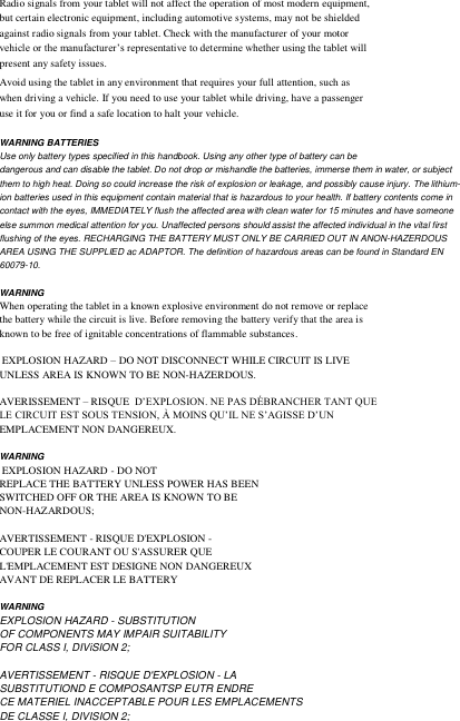   Radio signals from your tablet will not affect the operation of most modern equipment, but certain electronic equipment, including automotive systems, may not be shielded against radio signals from your tablet. Check with the manufacturer of your motor vehicle or the manufacturer’s representative to determine whether using the tablet will present any safety issues. Avoid using the tablet in any environment that requires your full attention, such as when driving a vehicle. If you need to use your tablet while driving, have a passenger use it for you or find a safe location to halt your vehicle.  WARNING BATTERIES Use only battery types specified in this handbook. Using any other type of battery can be dangerous and can disable the tablet. Do not drop or mishandle the batteries, immerse them in water, or subject them to high heat. Doing so could increase the risk of explosion or leakage, and possibly cause injury. The lithium-ion batteries used in this equipment contain material that is hazardous to your health. If battery contents come in contact with the eyes, IMMEDIATELY flush the affected area with clean water for 15 minutes and have someone else summon medical attention for you. Unaffected persons should assist the affected individual in the vital first flushing of the eyes. RECHARGING THE BATTERY MUST ONLY BE CARRIED OUT IN ANON-HAZERDOUS AREA USING THE SUPPLIED ac ADAPTOR. The definition of hazardous areas can be found in Standard EN 60079-10.  WARNING When operating the tablet in a known explosive environment do not remove or replace the battery while the circuit is live. Before removing the battery verify that the area is known to be free of ignitable concentrations of flammable substances.   EXPLOSION HAZARD – DO NOT DISCONNECT WHILE CIRCUIT IS LIVE UNLESS AREA IS KNOWN TO BE NON-HAZERDOUS.  AVERISSEMENT – RISQUE  D’EXPLOSION. NE PAS DÉBRANCHER TANT QUE LE CIRCUIT EST SOUS TENSION, À MOINS QU’IL NE S’AGISSE D’UN EMPLACEMENT NON DANGEREUX.  WARNING  EXPLOSION HAZARD - DO NOT REPLACE THE BATTERY UNLESS POWER HAS BEEN SWITCHED OFF OR THE AREA IS KNOWN TO BE NON-HAZARDOUS;  AVERTISSEMENT - RISQUE D&apos;EXPLOSION - COUPER LE COURANT OU S&apos;ASSURER QUE L&apos;EMPLACEMENT EST DESIGNE NON DANGEREUX AVANT DE REPLACER LE BATTERY   WARNING EXPLOSION HAZARD - SUBSTITUTION OF COMPONENTS MAY IMPAIR SUITABILITY FOR CLASS I, DIViSION 2;  AVERTISSEMENT - RISQUE D&apos;EXPLOSION - LA SUBSTITUTIOND E COMPOSANTSP EUTR ENDRE CE MATERIEL INACCEPTABLE POUR LES EMPLACEMENTS DE CLASSE I, DIVISION 2;          