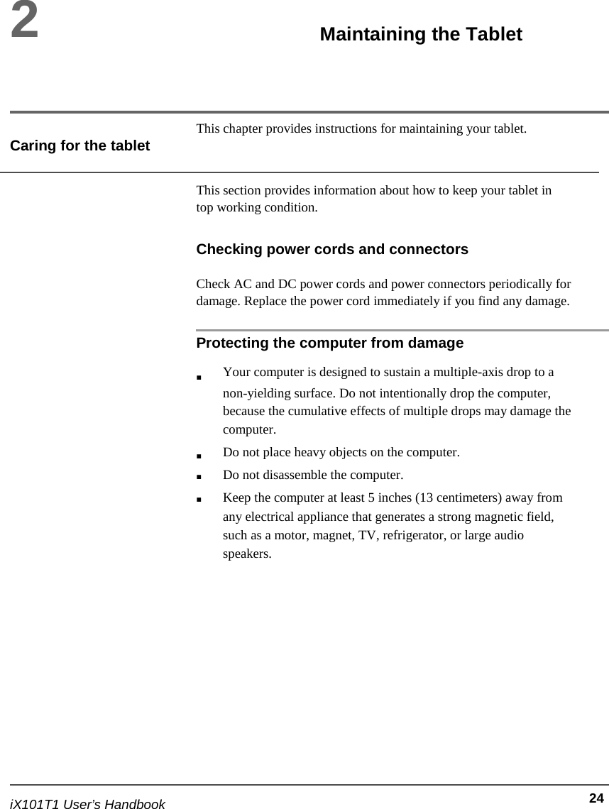  2     Maintaining the Tablet     This chapter provides instructions for maintaining your tablet. Caring for the tablet  This section provides information about how to keep your tablet in top working condition.  Checking power cords and connectors  Check AC and DC power cords and power connectors periodically for damage. Replace the power cord immediately if you find any damage.  Protecting the computer from damage                              iX101T1 User’s Handbook  ■     ■ ■ ■ Your computer is designed to sustain a multiple-axis drop to a non-yielding surface. Do not intentionally drop the computer, because the cumulative effects of multiple drops may damage the computer. Do not place heavy objects on the computer. Do not disassemble the computer. Keep the computer at least 5 inches (13 centimeters) away from any electrical appliance that generates a strong magnetic field, such as a motor, magnet, TV, refrigerator, or large audio speakers.                24