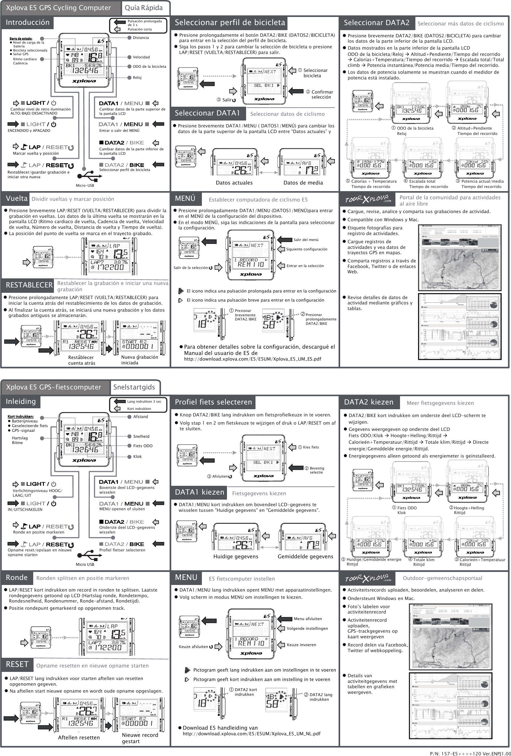 ENCENDIDO y APAGADOMarcar vuelta y posiciónRestablecer/guardar grabación e iniciar otra nuevaCambiar datos de la parte superior de la pantalla LCDEntrar o salir del MENÚCambiar datos de la parte inferior de la pantalla LCDSeleccionar perfil de bicicletaIntroducción Seleccionar DATA2Vuelta MENÚDistanciaRelojVelocidad Confirmar selecciónSeleccionar perfil de bicicleta Seleccionar bicicleta SalirSeleccionar DATA1 ODO de la bicicletaReloj Altitud+PendienteTiempo del recorrido Potencia actual/mediaTiempo del recorrido Escalada totalTiempo de recorrido Calorías + TemperaturaTiempo de recorridoRESTABLECERMicro-USBSeleccionar datos de ciclismoDividir vueltas y marcar posición Restablecer la grabación e iniciar una nueva grabaciónSeleccionar más datos de ciclismoRestablecer cuenta atrásNueva grabación iniciadaPortal de la comunidad para actividades al aire librePara obtener detalles sobre la configuración, descargué el Manual del usuario de E5 de http://download.xplova.com/E5/E5UM/Xplova_E5_UM_ES.pdfSalir del menúSiguiente configuraciónEntrar en la selecciónSalir de la selecciónPresionar prolongadamente DATA2/BIKEPresionar brevemente DATA2/BIKEEl icono indica una pulsación prolongada para entrar en la configuraciónEl icono indica una pulsación breve para entrar en la configuraciónODO de la bicicletaDatos actualesPulsación prolongada de 3 sPulsación cortaEstablecer computadora de ciclismo E5IN/UITSCHAKELENRonde en positie markerenOpname reset/opslaan en nieuwe opname startenBovenste deel LCD-gegevens wisselenMENU openen of sluitenOnderste deel LCD-gegevens wisselenProfiel fietser selecterenInleiding DATA2 kiezenRondeMENUAfstandKlokSnelheidBevestig selectieProfiel fiets selecterenKies fietsAfsluitenDATA1 kiezen RESETMicro USBFietsgegevens kiezenRonden splitsen en positie markeren Opname resetten en nieuwe opname startenMeer fietsgegevens kiezenAftellen resetten Nieuwe record gestartOutdoor-gemeenschapsportaalDownload E5 handleiding van http://download.xplova.com/E5/E5UM/Xplova_E5_UM_NL.pdfMenu afsluitenVolgende instellingenKeuze invoerenKeuze afsluitenDATA2 lang indrukkenDATA2 kort indrukkenPictogram geeft lang indrukken aan om instellingen in te voerenPictogram geeft kort indrukken aan om instelling in te voerenFiets ODOHuidige gegevens Gemiddelde gegevensLang indrukken 3 secKort indrukkenE5 fietscomputer instellenXplova E5 GPS Cycling Computer Quía RápidaXplova E5 GPS-fietscomputer SnelstartgidsBarra de estado: Nivel de carga de la batería Bicicleta seleccionada Señal GPSRitmo cardíacoCadenciaCambiar nivel de retro iluminación ALTO/BAJO/DESACTIVADO Presione prolongadamente el botón DATA2/BIKE (DATOS2/BICICLETA) para entrar en la selección del perfil de bicicleta. Siga los pasos 1 y 2 para cambiar la selección de bicicleta o presione LAP/RESET (VUELTA/RESTABLECER) para salir. Presione brevemente LAP/RESET (VUELTA/RESTABLECER) para dividir la grabación en vueltas. Los datos de la última vuelta se mostrarán en la pantalla LCD (Ritmo cardiaco de vuelta, Cadencia de vuelta, Velocidad de vuelta, Número de vuelta, Distancia de vuelta y Tiempo de vuelta). La posición del punto de vuelta se marca en el trayecto grabado. Presione prolongadamente DATA1/MENU (DATOS1/MENÚ)para entrar en el MENÚ de la configuración del dispositivo. En el modo MENÚ, siga las indicaciones de la pantalla para seleccionar la configuración. Cargue, revise, analice y comparta sus grabaciones de actividad. Compatible con Windows y Mac. Etiquete fotografías para registro de actividades. Cargue registros de actividades y vea datos de trayectos GPS en mapas. Comparta registros a través de Facebook, Twitter o de enlaces Web. Revise detalles de datos de actividad mediante gráficos y tablas. Presione prolongadamente LAP/RESET (VUELTA/RESTABLECER) para iniciar la cuenta atrás del restablecimiento de los datos de grabación. Al finalizar la cuenta atrás, se iniciará una nueva grabación y los datos grabados antiguos se almacenarán. Presione brevemente DATA2/BIKE (DATOS2/BICICLETA) para cambiar los datos de la parte inferior de la pantalla LCD. Datos mostrados en la parte inferior de la pantalla LCDODO de la bicicleta/Reloj  Altitud+Pendiente/Tiempo del recorrido  Calorías+Temperatura/Tiempo del recorrido  Escalada total/Total climb  Potencia instantánea/Potencia media/Tiempo del recorrido. Los datos de potencia solamente se muestran cuando el medidor de potencia está instalado. Presione brevemente DATA1/MENU ( DATOS1/MENÚ) para cambiar los datos de la parte superior de la pantalla LCD entre “Datos actuales” y Datos de mediaKort indrukken: Batterijniveau Geselecteerde fiets GPS-signaalHartslagRitmeVerlichtingsniveau HOOG/LAAG/UIT Knop DATA2/BIKE lang indrukken om fietsprofielkeuze in te voeren. Volg stap 1 en 2 om fietskeuze te wijzigen of druk o LAP/RESET om af te sluiten. DATA2/BIKE kort indrukken om onderste deel LCD-scherm te wijzigen. Gegevens weergegeven op onderste deel LCDFiets ODO/Klok  Hoogte+Helling/Rittijd  Calorieën+Temperatuur/Rittijd  Totale klim/Rittijd  Directe energie/Gemiddelde energie/Rittijd. Energiegegevens alleen getoond als energiemeter is geïnstalleerd. DATA1/MENU kort indrukken om bovendeel LCD-gegevens te wisselen tussen &quot;Huidige gegevens&quot; en &quot;Gemiddelde gegevens&quot;. LAP/RESET kort indrukken om record in ronden te splitsen. Laatste rondegegevens getoond op LCD (Hartslag ronde, Rondetempo, Rondesnelheid, Rondenummer, Ronde-afstand, Rondetijd). Positie rondepunt gemarkeerd op opgenomen track. DATA1/MENU lang indrukken opent MENU met apparaatinstellingen. Volg scherm in modus MENU om instellingen te kiezen. Activiteitsrecords uploaden, beoordelen, analyseren en delen. Ondersteunt Windows en Mac. Foto’s labelen voor activiteitenrecord Activiteitenrecord uploaden, GPS-trackgegevens op kaart weergeven Record delen via Facebook, Twitter of webkoppeling. Details van activiteitgegevens met tabellen en grafieken weergeven. LAP/RESET lang indrukken voor starten aftellen van resetten opgenomen gegeven.  Na aftellen start nieuwe opname en wordt oude opname opgeslagen.Fiets ODOKlokHoogte+HellingRittijd Calorieën+TemperatuurRittijdTotale klimRittijdHuidige/Gemiddelde energieRittijdP/N: 157-E5++++120 Ver.ENPJ1.00