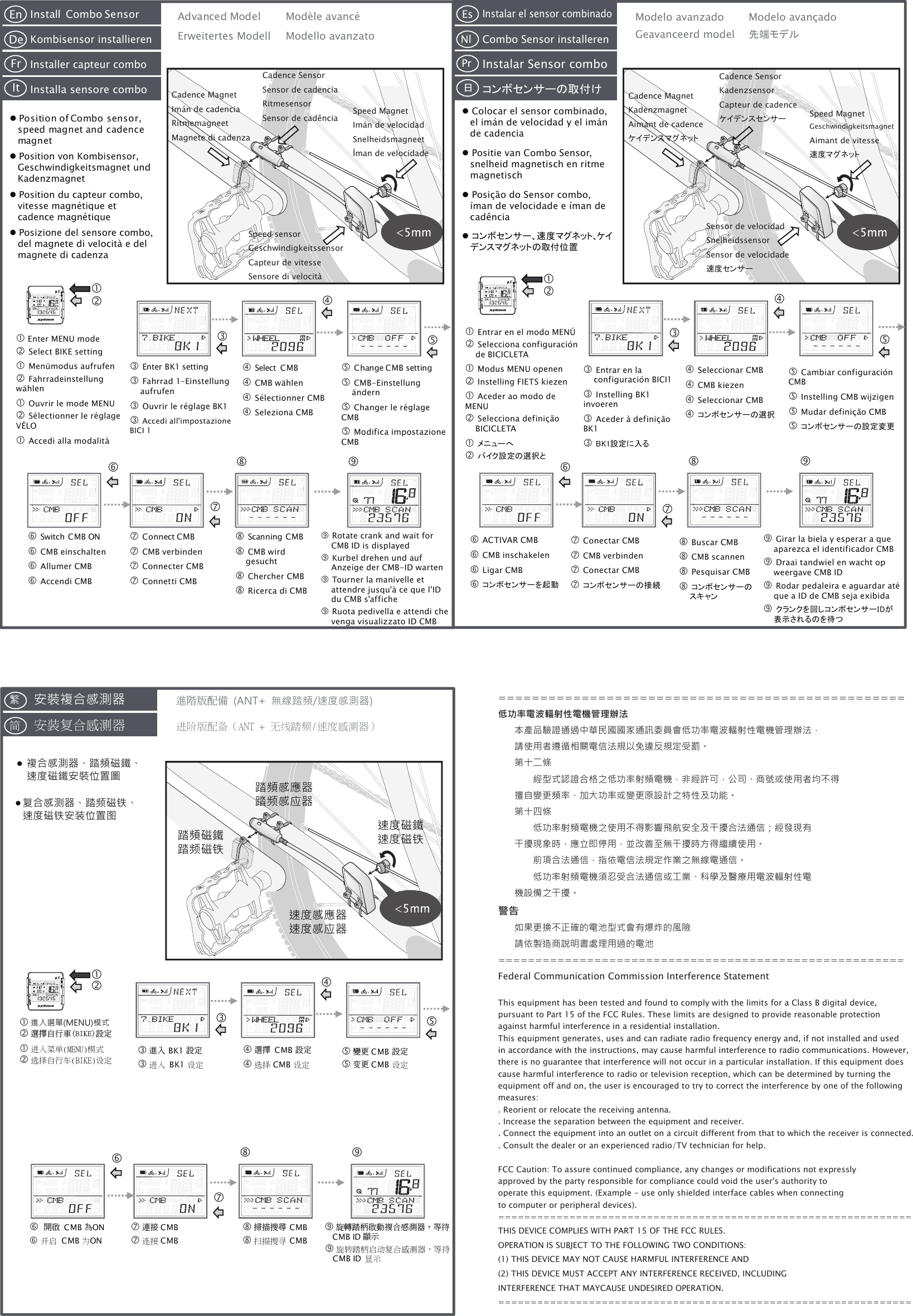 踏頻感應器踏频感应器速度感應器速度感应器 FrEnDeIt安裝複合感測器進階版配備 (ANT+  無線踏頻/速度感測器) 複合感測器、踏頻磁鐵、速度磁鐵安裝位置圖复合感测器、踏频磁铁、速度磁铁安装位置图進入選單(MENU)模式選擇自行車(BIKE)設定安装复合感测器進入 BK1 設定選擇  CMB 設定變更 CMB 設定 開啟 CMB 為ON連接 CMB掃描搜尋 CMB旋轉踏柄啟動複合感測器，等待CMB ID 顯示进阶版配备（ANT + 无线踏频/速度感测器） 进入菜单(MENU)模式选择自行车(BIKE)设定进入 BK1 设定开启 CMB 为ON连接 CMB扫描搜寻 CMB选择 CMB 设定变更 CMB 设定繁简旋转踏柄启动复合感测器，等待CMB ID 显示 PrEsNl日踏頻磁鐵踏频磁铁速度磁鐵速度磁铁=================================================低功率電波輻射性電機管理辦法本產品驗證通過中華民國國家通訊委員會低功率電波輻射性電機管理辦法，請使用者遵循相關電信法規以免違反規定受罰。第十二條　　經型式認證合格之低功率射頻電機，非經許可，公司、商號或使用者均不得擅自變更頻率、加大功率或變更原設計之特性及功能。第十四條　　低功率射頻電機之使用不得影響飛航安全及干擾合法通信；經發現有干擾現象時，應立即停用，並改善至無干擾時方得繼續使用。　　前項合法通信，指依電信法規定作業之無線電通信。　　低功率射頻電機須忍受合法通信或工業、科學及醫療用電波輻射性電機設備之干擾。警告如果更換不正確的電池型式會有爆炸的風險請依製造商說明書處理用過的電池=======================================================Federal Communication Commission Interference StatementThis equipment has been tested and found to comply with the limits for a Class B digital device, pursuant to Part 15 of the FCC Rules. These limits are designed to provide reasonable protection against harmful interference in a residential installation.This equipment generates, uses and can radiate radio frequency energy and, if not installed and used in accordance with the instructions, may cause harmful interference to radio communications. However, there is no guarantee that interference will not occur in a particular installation. If this equipment does cause harmful interference to radio or television reception, which can be determined by turning the equipment off and on, the user is encouraged to try to correct the interference by one of the following measures:. Reorient or relocate the receiving antenna.. Increase the separation between the equipment and receiver.. Connect the equipment into an outlet on a circuit different from that to which the receiver is connected.. Consult the dealer or an experienced radio/TV technician for help.FCC Caution: To assure continued compliance, any changes or modifications not expressly approved by the party responsible for compliance could void the user&apos;s authority to operate this equipment. (Example - use only shielded interface cables when connecting to computer or peripheral devices).================================================================THIS DEVICE COMPLIES WITH PART 15 OF THE FCC RULES.OPERATION IS SUBJECT TO THE FOLLOWING TWO CONDITIONS:(1) THIS DEVICE MAY NOT CAUSE HARMFUL INTERFERENCE AND(2) THIS DEVICE MUST ACCEPT ANY INTERFERENCE RECEIVED, INCLUDING INTERFERENCE THAT MAYCAUSE UNDESIRED OPERATION.================================================================ Install  Combo SensorKombisensor installierenInstaller capteur comboInstalla sensore combo Position of Combo sensor, speed magnet and cadence magnet Position von Kombisensor, Geschwindigkeitsmagnet und Kadenzmagnet Position du capteur combo, vitesse magnétique et cadence magnétique Posizione del sensore combo, del magnete di velocità e del magnete di cadenza Enter MENU mode Select BIKE setting Menümodus aufrufen Fahrradeinstellung wählen Ouvrir le mode MENU Sélectionner le réglage VÉLO Accedi alla modalità  Enter BK1 setting Fahrrad 1-Einstellung aufrufen Ouvrir le réglage BK1 Accedi all&apos;impostazione  BICI 1 Switch CMB ON CMB einschalten Allumer CMB Accendi CMB Connect CMB CMB verbinden Connecter CMB Connetti CMB Scanning CMB CMB wird gesucht Chercher CMB Ricerca di CMB Rotate crank and wait for CMB ID is displayed Kurbel drehen und auf Anzeige der CMB-ID warten Tourner la manivelle et attendre jusqu&apos;à ce que l&apos;ID du CMB s&apos;affiche Ruota pedivella e attendi che venga visualizzato ID CMB Select  CMB CMB wählen Sélectionner CMB Seleziona CMB Change CMB setting CMB-Einstellung ändern Changer le réglage CMB Modifica impostazione CMBAdvanced Model Erweitertes Modell Modello avanzato Modèle avancé Colocar el sensor combinado, el imán de velocidad y el imán de cadencia Positie van Combo Sensor, snelheid magnetisch en ritme magnetisch Posição do Sensor combo, íman de velocidade e íman de cadência コンボセンサー、速度マグネット、ケイデンスマグネットの取付位置Modelo avanzadoGeavanceerd model 先端モデル　Modelo avançado Entrar en el modo MENÚ Selecciona configuración de BICICLETA Modus MENU openen Instelling FIETS kiezen Aceder ao modo de MENU Selecciona definição BICICLETA メニューへ バイク設定の選択と Entrar en la configuración BICI1 Instelling BK1 invoeren Aceder à definição BK1 BK1設定に入る Seleccionar CMB CMB kiezen Seleccionar CMB コンボセンサーの選択 Cambiar configuración CMB Instelling CMB wijzigen Mudar definição CMB コンボセンサーの設定変更 ACTIVAR CMB CMB inschakelen Ligar CMB コンボセンサーを起動 Conectar CMB CMB verbinden Conectar CMB コンボセンサーの接続 Buscar CMB CMB scannen Pesquisar CMB コンボセンサーのスキャン Girar la biela y esperar a que aparezca el identificador CMB Draai tandwiel en wacht op weergave CMB ID Rodar pedaleira e aguardar até que a ID de CMB seja exibida クランクを回しコンボセンサーIDが表示されるのを待つInstalar el sensor combinadoCombo Sensor installerenInstalar Sensor comboコンボセンサーの取付けCadence MagnetImán de cadenciaRitmemagneetMagnete di cadenzaCadence SensorSensor de cadenciaRitmesensorSensor de cadência Speed MagnetImán de velocidadSnelheidsmagneetÍman de velocidadeSpeed sensorGeschwindigkeitssensorCapteur de vitesseSensore di velocitàCadence MagnetKadenzmagnetAimant de cadenceケイデンスマグネットCadence SensorKadenzsensorCapteur de cadenceケイデンスセンサー Speed MagnetGeschwindigkeitsmagnetAimant de vitesse速度マグネットSensor de velocidadSnelheidssensorSensor de velocidade速度センサー