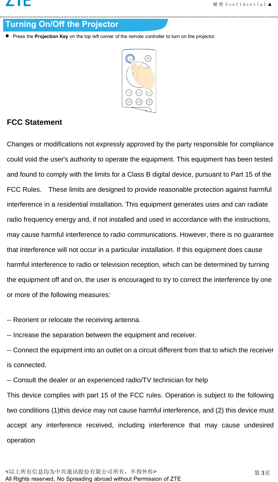 秘 密 C o n f i d e n t i a l ▲<以上所有信息均为中兴通讯股份有限公司所有，不得外传>All Rights reserved, No Spreading abroad without Permission of ZTE第3页Turning On/Off the ProjectorPress the Projection Key on the top left corner of the remote controller to turn on the projector.FCC Statement Changes or modifications not expressly approved by the party responsible for compliance could void the user's authority to operate the equipment. This equipment has been tested and found to comply with the limits for a Class B digital device, pursuant to Part 15 of the FCC Rules.    These limits are designed to provide reasonable protection against harmful interference in a residential installation. This equipment generates uses and can radiate radio frequency energy and, if not installed and used in accordance with the instructions, may cause harmful interference to radio communications. However, there is no guarantee that interference will not occur in a particular installation. If this equipment does cause harmful interference to radio or television reception, which can be determined by turning the equipment off and on, the user is encouraged to try to correct the interference by one or more of the following measures: -- Reorient or relocate the receiving antenna.   -- Increase the separation between the equipment and receiver.   -- Connect the equipment into an outlet on a circuit different from that to which the receiver is connected.   -- Consult the dealer or an experienced radio/TV technician for help This device complies with part 15 of the FCC rules. Operation is subject to the following two conditions (1)this device may not cause harmful interference, and (2) this device must accept any interference received, including interference that may cause undesired operation 