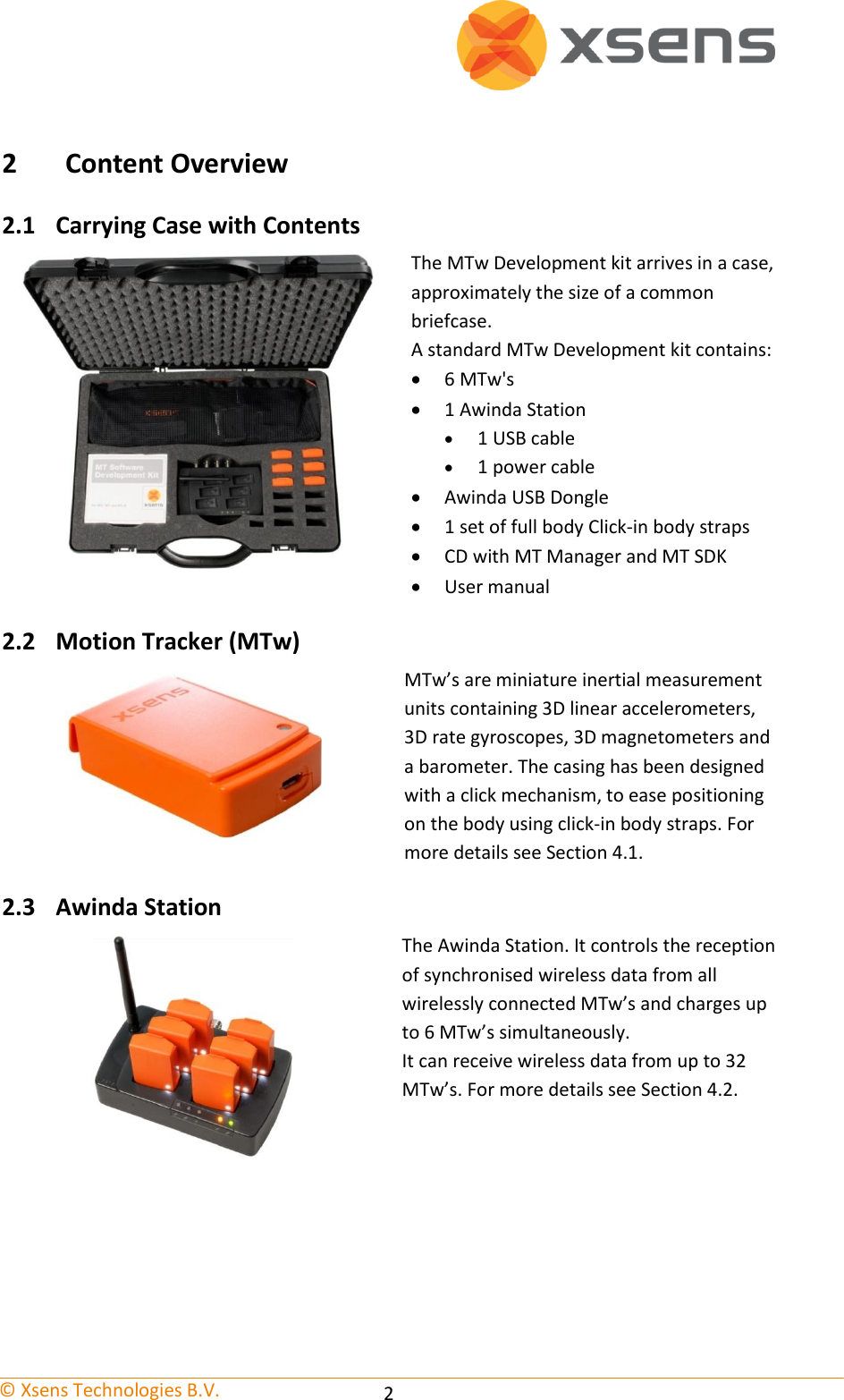   © Xsens Technologies B.V.   2 2 Content Overview 2.1 Carrying Case with Contents  The MTw Development kit arrives in a case, approximately the size of a common briefcase. A standard MTw Development kit contains:  6 MTw&apos;s  1 Awinda Station  1 USB cable  1 power cable  Awinda USB Dongle  1 set of full body Click-in body straps  CD with MT Manager and MT SDK  User manual 2.2 Motion Tracker (MTw)  MTw’s are miniature inertial measurement units containing 3D linear accelerometers, 3D rate gyroscopes, 3D magnetometers and a barometer. The casing has been designed with a click mechanism, to ease positioning on the body using click-in body straps. For more details see Section 4.1. 2.3 Awinda Station  The Awinda Station. It controls the reception of synchronised wireless data from all wirelessly connected MTw’s and charges up to 6 MTw’s simultaneously. It can receive wireless data from up to 32 MTw’s. For more details see Section 4.2. 