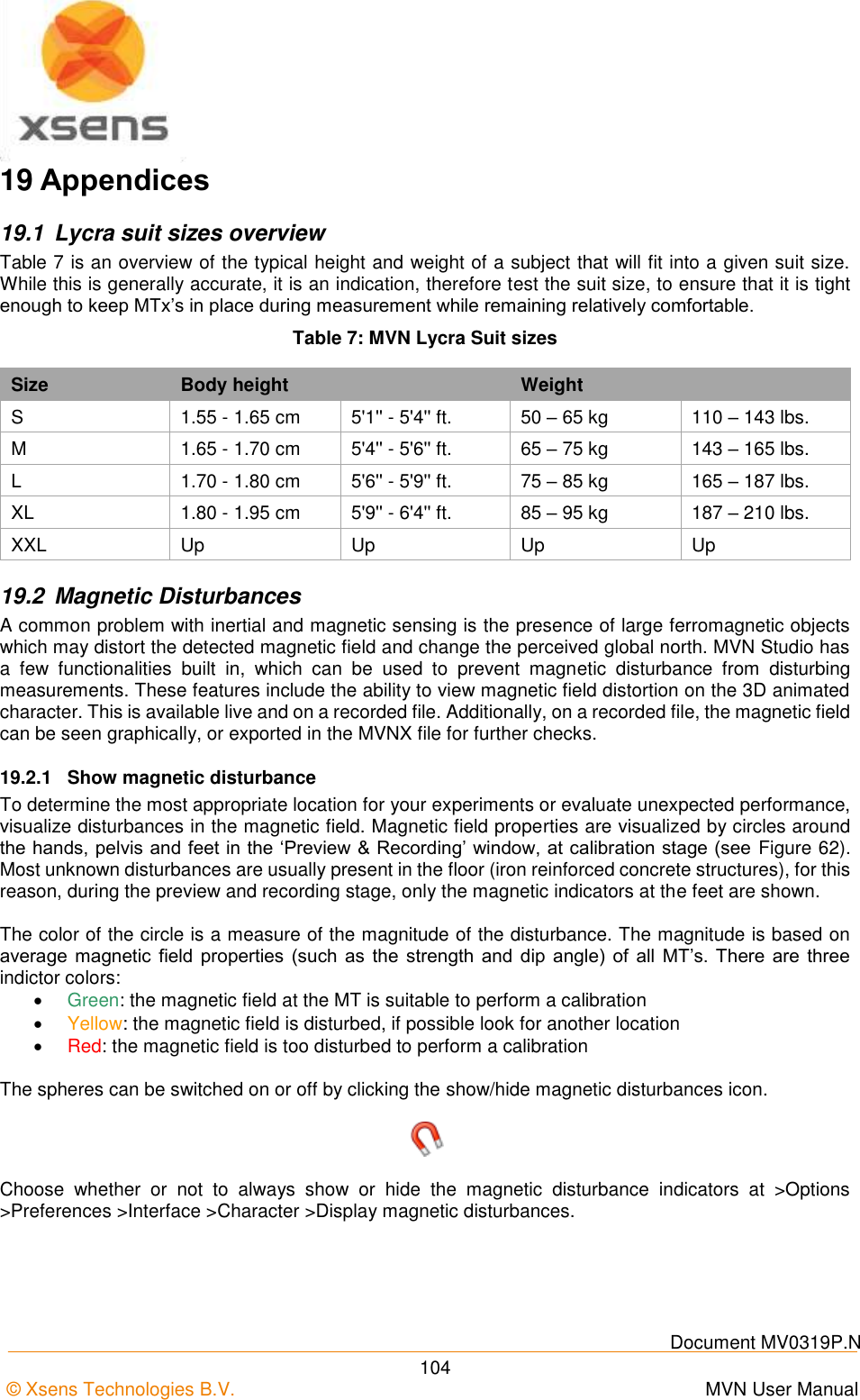    Document MV0319P.N © Xsens Technologies B.V.      MVN User Manual  104 19 Appendices 19.1  Lycra suit sizes overview Table 7 is an overview of the typical height and weight of a subject that will fit into a given suit size. While this is generally accurate, it is an indication, therefore test the suit size, to ensure that it is tight enough to keep MTx’s in place during measurement while remaining relatively comfortable. Table 7: MVN Lycra Suit sizes Size Body height  Weight  S 1.55 - 1.65 cm 5&apos;1&apos;&apos; - 5&apos;4&apos;&apos; ft. 50 – 65 kg 110 – 143 lbs. M 1.65 - 1.70 cm 5&apos;4&apos;&apos; - 5&apos;6&apos;&apos; ft. 65 – 75 kg 143 – 165 lbs. L 1.70 - 1.80 cm 5&apos;6&apos;&apos; - 5&apos;9&apos;&apos; ft. 75 – 85 kg 165 – 187 lbs. XL 1.80 - 1.95 cm 5&apos;9&apos;&apos; - 6&apos;4&apos;&apos; ft. 85 – 95 kg 187 – 210 lbs. XXL Up Up Up Up 19.2  Magnetic Disturbances A common problem with inertial and magnetic sensing is the presence of large ferromagnetic objects which may distort the detected magnetic field and change the perceived global north. MVN Studio has a  few  functionalities  built  in,  which  can  be  used  to  prevent  magnetic  disturbance  from  disturbing measurements. These features include the ability to view magnetic field distortion on the 3D animated character. This is available live and on a recorded file. Additionally, on a recorded file, the magnetic field can be seen graphically, or exported in the MVNX file for further checks. 19.2.1  Show magnetic disturbance To determine the most appropriate location for your experiments or evaluate unexpected performance, visualize disturbances in the magnetic field. Magnetic field properties are visualized by circles around the hands, pelvis and feet in the ‘Preview &amp; Recording’ window, at calibration stage (see Figure 62). Most unknown disturbances are usually present in the floor (iron reinforced concrete structures), for this reason, during the preview and recording stage, only the magnetic indicators at the feet are shown.  The color of the circle is a measure of the magnitude of the disturbance. The magnitude is based on average magnetic field properties  (such  as  the strength  and dip  angle) of  all MT’s. There are three indictor colors:  Green: the magnetic field at the MT is suitable to perform a calibration  Yellow: the magnetic field is disturbed, if possible look for another location  Red: the magnetic field is too disturbed to perform a calibration  The spheres can be switched on or off by clicking the show/hide magnetic disturbances icon.  Choose  whether  or  not  to  always  show  or  hide  the  magnetic  disturbance  indicators  at  &gt;Options &gt;Preferences &gt;Interface &gt;Character &gt;Display magnetic disturbances. 
