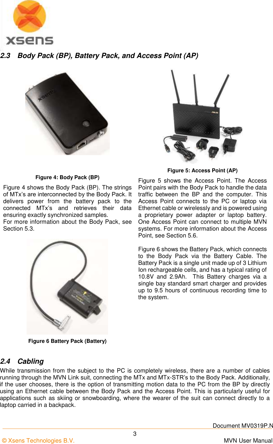   Document MV0319P.N © Xsens Technologies B.V.      MVN User Manual  3 2.3  Body Pack (BP), Battery Pack, and Access Point (AP)    Figure 4: Body Pack (BP) Figure 4 shows the Body Pack (BP). The strings of MTx’s are interconnected by the Body Pack. It delivers  power  from  the  battery  pack  to  the connected  MTx’s  and  retrieves  their  data ensuring exactly synchronized samples. For more information about the Body Pack, see Section 5.3. Figure 5: Access Point (AP) Figure  5  shows  the  Access  Point.  The  Access Point pairs with the Body Pack to handle the data traffic  between  the  BP  and  the  computer.  This Access  Point  connects  to  the  PC  or  laptop  via Ethernet cable or wirelessly and is powered using a  proprietary  power  adapter  or  laptop  battery.  One Access Point can connect to multiple MVN systems. For more information about the Access Point, see Section 5.6.  Figure 6 Battery Pack (Battery)  Figure 6 shows the Battery Pack, which connects to  the  Body  Pack  via  the  Battery  Cable.  The Battery Pack is a single unit made up of 3 Lithium Ion rechargeable cells, and has a typical rating of 10.8V  and  2.9Ah.    This  Battery  charges  via  a single bay standard smart charger and provides up to 9.5 hours of continuous recording time to the system. 2.4  Cabling While transmission from the subject to the PC is completely wireless, there are a number of cables running through the MVN Link suit, connecting the MTx and MTx-STR’s to the Body Pack. Additionally, if the user chooses, there is the option of transmitting motion data to the PC from the BP by directly using an Ethernet cable between the Body Pack and the Access Point. This is particularly useful for applications such as skiing or snowboarding, where the wearer of the suit can connect directly to a laptop carried in a backpack.   