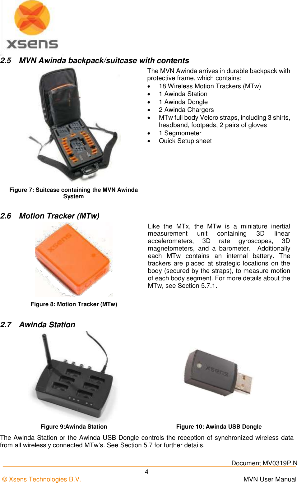    Document MV0319P.N © Xsens Technologies B.V.      MVN User Manual  4 2.5  MVN Awinda backpack/suitcase with contents  Figure 7: Suitcase containing the MVN Awinda System The MVN Awinda arrives in durable backpack with protective frame, which contains:  18 Wireless Motion Trackers (MTw)   1 Awinda Station   1 Awinda Dongle   2 Awinda Chargers   MTw full body Velcro straps, including 3 shirts, headband, footpads, 2 pairs of gloves   1 Segmometer   Quick Setup sheet  2.6  Motion Tracker (MTw)  Like  the  MTx,  the  MTw  is  a  miniature  inertial measurement  unit  containing  3D  linear accelerometers,  3D  rate  gyroscopes,  3D magnetometers,  and  a  barometer.    Additionally each  MTw  contains  an  internal  battery.  The trackers  are placed  at  strategic  locations  on  the body (secured by the straps), to measure motion of each body segment. For more details about the MTw, see Section 5.7.1. Figure 8: Motion Tracker (MTw)  2.7  Awinda Station   Figure 9:Awinda Station Figure 10: Awinda USB Dongle The Awinda Station or the Awinda USB Dongle controls the reception of synchronized wireless data from all wirelessly connected MTw’s. See Section 5.7 for further details. 