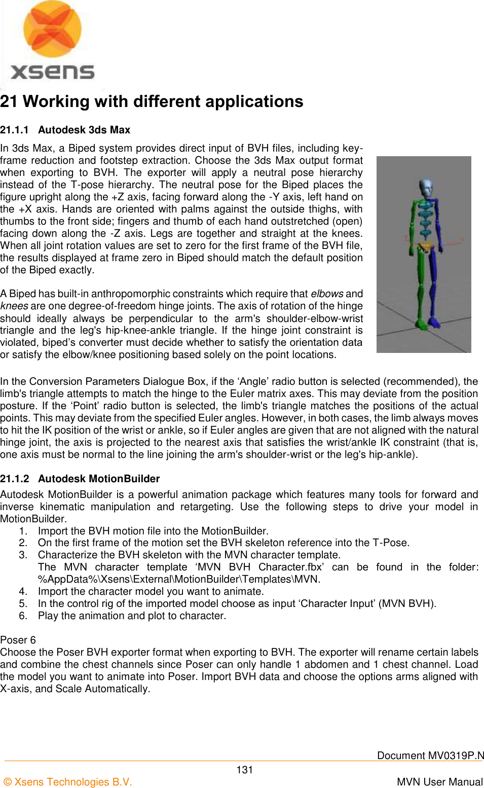    Document MV0319P.N © Xsens Technologies B.V.      MVN User Manual  131 21 Working with different applications 21.1.1  Autodesk 3ds Max In 3ds Max, a Biped system provides direct input of BVH files, including key-frame reduction and footstep extraction. Choose the 3ds Max output format when  exporting  to  BVH.  The  exporter  will  apply  a  neutral  pose  hierarchy instead  of  the  T-pose hierarchy.  The  neutral pose  for the Biped places the figure upright along the +Z axis, facing forward along the -Y axis, left hand on the +X axis. Hands are oriented with palms against the outside thighs, with thumbs to the front side; fingers and thumb of each hand outstretched (open) facing down along the -Z axis. Legs are together and straight at the knees. When all joint rotation values are set to zero for the first frame of the BVH file, the results displayed at frame zero in Biped should match the default position of the Biped exactly.  A Biped has built-in anthropomorphic constraints which require that elbows and knees are one degree-of-freedom hinge joints. The axis of rotation of the hinge should  ideally  always  be  perpendicular  to  the  arm&apos;s  shoulder-elbow-wrist triangle and the leg&apos;s hip-knee-ankle  triangle. If the hinge joint constraint  is violated, biped’s converter must decide whether to satisfy the orientation data or satisfy the elbow/knee positioning based solely on the point locations.    In the Conversion Parameters Dialogue Box, if the ‘Angle’ radio button is selected (recommended), the limb&apos;s triangle attempts to match the hinge to the Euler matrix axes. This may deviate from the position posture. If the ‘Point’ radio button is selected, the limb&apos;s triangle matches the positions of the actual points. This may deviate from the specified Euler angles. However, in both cases, the limb always moves to hit the IK position of the wrist or ankle, so if Euler angles are given that are not aligned with the natural hinge joint, the axis is projected to the nearest axis that satisfies the wrist/ankle IK constraint (that is, one axis must be normal to the line joining the arm&apos;s shoulder-wrist or the leg&apos;s hip-ankle). 21.1.2  Autodesk MotionBuilder Autodesk MotionBuilder is a powerful animation package which features many tools for forward and inverse  kinematic  manipulation  and  retargeting.  Use  the  following  steps  to  drive  your  model  in MotionBuilder. 1.  Import the BVH motion file into the MotionBuilder. 2.  On the first frame of the motion set the BVH skeleton reference into the T-Pose. 3.  Characterize the BVH skeleton with the MVN character template. The  MVN  character  template  ‘MVN  BVH  Character.fbx’  can  be  found  in  the  folder: %AppData%\Xsens\External\MotionBuilder\Templates\MVN. 4.  Import the character model you want to animate. 5. In the control rig of the imported model choose as input ‘Character Input’ (MVN BVH). 6.  Play the animation and plot to character.  Poser 6 Choose the Poser BVH exporter format when exporting to BVH. The exporter will rename certain labels and combine the chest channels since Poser can only handle 1 abdomen and 1 chest channel. Load the model you want to animate into Poser. Import BVH data and choose the options arms aligned with X-axis, and Scale Automatically.  