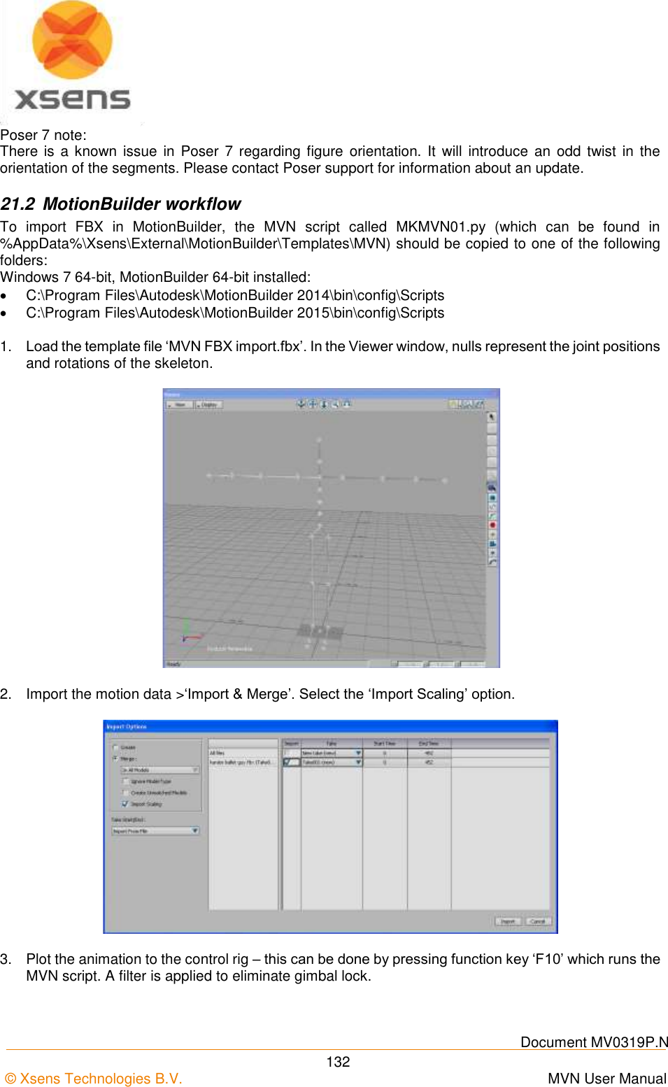    Document MV0319P.N © Xsens Technologies B.V.      MVN User Manual  132 Poser 7 note: There  is a  known issue in Poser  7 regarding figure  orientation.  It  will  introduce an  odd  twist  in  the orientation of the segments. Please contact Poser support for information about an update. 21.2  MotionBuilder workflow To  import  FBX  in  MotionBuilder,  the  MVN  script  called  MKMVN01.py  (which  can  be  found  in %AppData%\Xsens\External\MotionBuilder\Templates\MVN) should be copied to one of the following folders: Windows 7 64-bit, MotionBuilder 64-bit installed:  C:\Program Files\Autodesk\MotionBuilder 2014\bin\config\Scripts  C:\Program Files\Autodesk\MotionBuilder 2015\bin\config\Scripts  1. Load the template file ‘MVN FBX import.fbx’. In the Viewer window, nulls represent the joint positions and rotations of the skeleton.  2.  Import the motion data &gt;‘Import &amp; Merge’. Select the ‘Import Scaling’ option.  3.  Plot the animation to the control rig – this can be done by pressing function key ‘F10’ which runs the MVN script. A filter is applied to eliminate gimbal lock. 