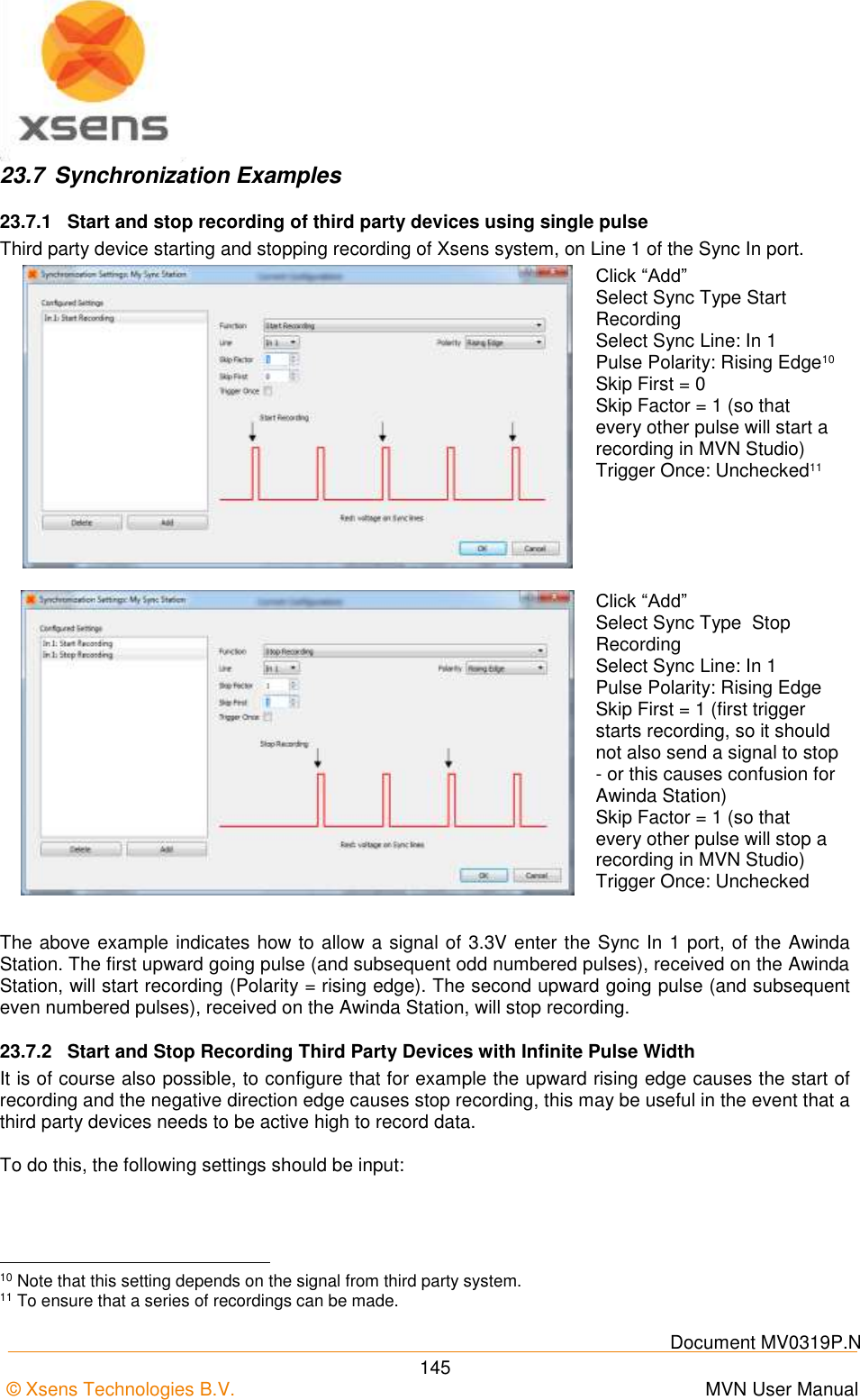    Document MV0319P.N © Xsens Technologies B.V.      MVN User Manual  145 23.7  Synchronization Examples 23.7.1  Start and stop recording of third party devices using single pulse Third party device starting and stopping recording of Xsens system, on Line 1 of the Sync In port.  Click “Add” Select Sync Type Start Recording Select Sync Line: In 1 Pulse Polarity: Rising Edge10 Skip First = 0 Skip Factor = 1 (so that every other pulse will start a recording in MVN Studio) Trigger Once: Unchecked11  Click “Add” Select Sync Type  Stop Recording Select Sync Line: In 1 Pulse Polarity: Rising Edge Skip First = 1 (first trigger starts recording, so it should not also send a signal to stop - or this causes confusion for Awinda Station) Skip Factor = 1 (so that every other pulse will stop a recording in MVN Studio) Trigger Once: Unchecked  The above example indicates how to allow a signal of 3.3V enter the Sync In 1 port, of the Awinda Station. The first upward going pulse (and subsequent odd numbered pulses), received on the Awinda Station, will start recording (Polarity = rising edge). The second upward going pulse (and subsequent even numbered pulses), received on the Awinda Station, will stop recording. 23.7.2  Start and Stop Recording Third Party Devices with Infinite Pulse Width It is of course also possible, to configure that for example the upward rising edge causes the start of recording and the negative direction edge causes stop recording, this may be useful in the event that a third party devices needs to be active high to record data.  To do this, the following settings should be input:                                                       10 Note that this setting depends on the signal from third party system. 11 To ensure that a series of recordings can be made. 
