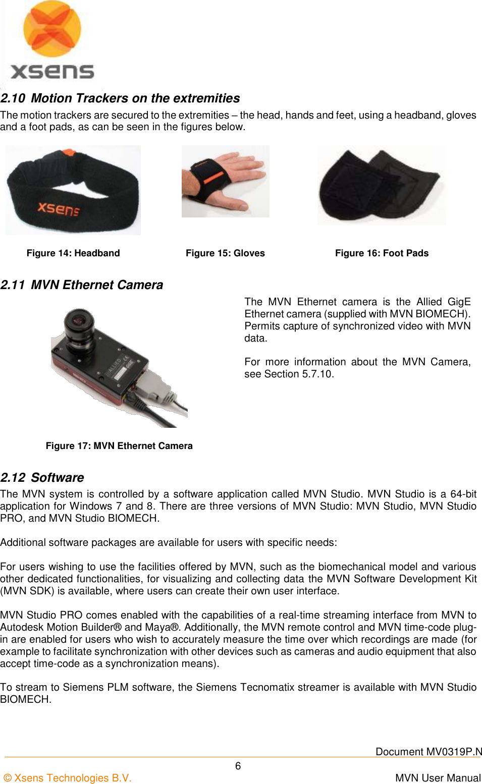   Document MV0319P.N © Xsens Technologies B.V.      MVN User Manual  6 2.10  Motion Trackers on the extremities The motion trackers are secured to the extremities – the head, hands and feet, using a headband, gloves and a foot pads, as can be seen in the figures below.    Figure 14: Headband Figure 15: Gloves Figure 16: Foot Pads 2.11  MVN Ethernet Camera  The  MVN  Ethernet  camera  is  the  Allied  GigE Ethernet camera (supplied with MVN BIOMECH). Permits capture of synchronized video with MVN data.  For  more  information  about  the  MVN  Camera, see Section 5.7.10. Figure 17: MVN Ethernet Camera 2.12  Software The MVN system is controlled by a software application called MVN Studio. MVN Studio is a 64-bit application for Windows 7 and 8. There are three versions of MVN Studio: MVN Studio, MVN Studio PRO, and MVN Studio BIOMECH.  Additional software packages are available for users with specific needs:   For users wishing to use the facilities offered by MVN, such as the biomechanical model and various other dedicated functionalities, for visualizing and collecting data the MVN Software Development Kit (MVN SDK) is available, where users can create their own user interface.  MVN Studio PRO comes enabled with the capabilities of a real-time streaming interface from MVN to Autodesk Motion Builder® and Maya®. Additionally, the MVN remote control and MVN time-code plug-in are enabled for users who wish to accurately measure the time over which recordings are made (for example to facilitate synchronization with other devices such as cameras and audio equipment that also accept time-code as a synchronization means).  To stream to Siemens PLM software, the Siemens Tecnomatix streamer is available with MVN Studio BIOMECH. 