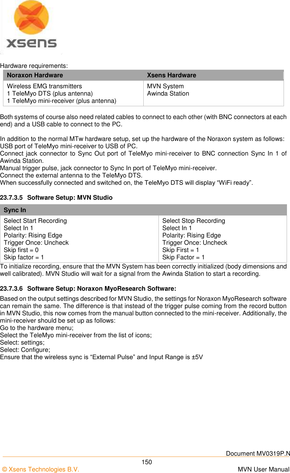    Document MV0319P.N © Xsens Technologies B.V.      MVN User Manual  150  Hardware requirements: Noraxon Hardware Xsens Hardware Wireless EMG transmitters 1 TeleMyo DTS (plus antenna) 1 TeleMyo mini-receiver (plus antenna) MVN System Awinda Station  Both systems of course also need related cables to connect to each other (with BNC connectors at each end) and a USB cable to connect to the PC.  In addition to the normal MTw hardware setup, set up the hardware of the Noraxon system as follows: USB port of TeleMyo mini-receiver to USB of PC. Connect jack connector to Sync Out port of TeleMyo mini-receiver to BNC connection Sync In 1 of Awinda Station. Manual trigger pulse, jack connector to Sync In port of TeleMyo mini-receiver. Connect the external antenna to the TeleMyo DTS. When successfully connected and switched on, the TeleMyo DTS will display “WiFi ready”. 23.7.3.5  Software Setup: MVN Studio Sync In Select Start Recording Select In 1 Polarity: Rising Edge Trigger Once: Uncheck Skip first = 0 Skip factor = 1 Select Stop Recording Select In 1 Polarity: Rising Edge  Trigger Once: Uncheck Skip First = 1 Skip Factor = 1 To initialize recording, ensure that the MVN System has been correctly initialized (body dimensions and well calibrated). MVN Studio will wait for a signal from the Awinda Station to start a recording. 23.7.3.6  Software Setup: Noraxon MyoResearch Software: Based on the output settings described for MVN Studio, the settings for Noraxon MyoResearch software can remain the same. The difference is that instead of the trigger pulse coming from the record button in MVN Studio, this now comes from the manual button connected to the mini-receiver. Additionally, the mini-receiver should be set up as follows: Go to the hardware menu; Select the TeleMyo mini-receiver from the list of icons; Select: settings; Select: Configure; Ensure that the wireless sync is “External Pulse” and Input Range is ±5V 