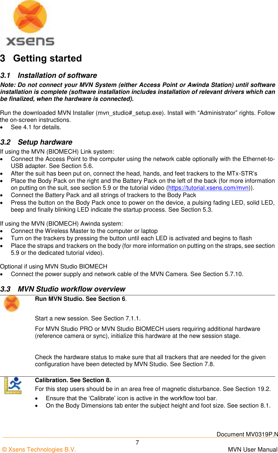    Document MV0319P.N © Xsens Technologies B.V.      MVN User Manual  7 3  Getting started 3.1  Installation of software Note: Do not connect your MVN System (either Access Point or Awinda Station) until software installation is complete (software installation includes installation of relevant drivers which can be finalized, when the hardware is connected).  Run the downloaded MVN Installer (mvn_studio#_setup.exe). Install with “Administrator” rights. Follow the on-screen instructions.   See 4.1 for details. 3.2  Setup hardware If using the MVN (BIOMECH) Link system:   Connect the Access Point to the computer using the network cable optionally with the Ethernet-to-USB adapter. See Section 5.6.   After the suit has been put on, connect the head, hands, and feet trackers to the MTx-STR’s    Place the Body Pack on the right and the Battery Pack on the left of the back (for more information on putting on the suit, see section 5.9 or the tutorial video (https://tutorial.xsens.com/mvn)).   Connect the Battery Pack and all strings of trackers to the Body Pack   Press the button on the Body Pack once to power on the device, a pulsing fading LED, solid LED, beep and finally blinking LED indicate the startup process. See Section 5.3.  If using the MVN (BIOMECH) Awinda system:   Connect the Wireless Master to the computer or laptop   Turn on the trackers by pressing the button until each LED is activated and begins to flash   Place the straps and trackers on the body (for more information on putting on the straps, see section 5.9 or the dedicated tutorial video).  Optional if using MVN Studio BIOMECH   Connect the power supply and network cable of the MVN Camera. See Section 5.7.10. 3.3  MVN Studio workflow overview  Run MVN Studio. See Section 6.  Start a new session. See Section 7.1.1. For MVN Studio PRO or MVN Studio BIOMECH users requiring additional hardware (reference camera or sync), initialize this hardware at the new session stage.  Check the hardware status to make sure that all trackers that are needed for the given configuration have been detected by MVN Studio. See Section 7.8.   Calibration. See Section 8. For this step users should be in an area free of magnetic disturbance. See Section 19.2.  Ensure that the ‘Calibrate’ icon is active in the workflow tool bar.   On the Body Dimensions tab enter the subject height and foot size. See section 8.1. 