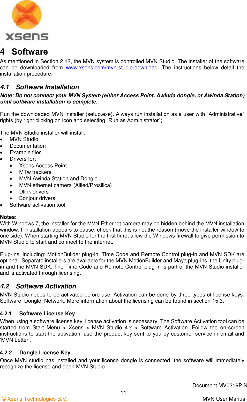    Document MV0319P.N © Xsens Technologies B.V.      MVN User Manual  11 4  Software As mentioned in Section 2.12, the MVN system is controlled MVN Studio. The installer of the software can  be  downloaded  from  www.xsens.com/mvn-studio-download.  The  instructions  below  detail  the installation procedure. 4.1  Software Installation Note: Do not connect your MVN System (either Access Point, Awinda dongle, or Awinda Station) until software installation is complete.  Run the downloaded MVN Installer (setup.exe). Always run installation as a user with “Administrative” rights (by right clicking on icon and selecting “Run as Administrator”).  The MVN Studio installer will install:   MVN Studio   Documentation  Example files   Drivers for:    Xsens Access Point    MTw trackers   MVN Awinda Station and Dongle   MVN ethernet camera (Allied/Prosilica)   Dlink drivers   Bonjour drivers   Software activation tool  Notes: With Windows 7, the installer for the MVN Ethernet camera may be hidden behind the MVN installation window. If installation appears to pause, check that this is not the reason (move the installer window to one side). When starting MVN Studio for the first time, allow the Windows firewall to give permission to MVN Studio to start and connect to the internet.  Plug-ins, including: MotionBuilder plug-in, Time Code and Remote Control plug-in and MVN SDK are optional. Separate installers are available for the MVN MotionBuilder and Maya plug-ins, the Unity plug-in and the MVN SDK. The Time Code and Remote Control plug-in is part of the MVN Studio installer and is activated through licensing. 4.2  Software Activation MVN Studio needs to be activated before use. Activation can be done by three types of license keys; Software; Dongle; Network. More information about the licensing can be found in section 15.3. 4.2.1  Software License Key When using a software license key, license activation is necessary. The Software Activation tool can be started  from  Start  Menu  &gt;  Xsens  &gt;  MVN  Studio  4.x  &gt;  Software  Activation.  Follow  the  on-screen instructions to start the activation, use the product key sent to you by customer service in email and ‘MVN Letter’. 4.2.2  Dongle License Key Once MVN studio has installed and  your license dongle is connected, the software will immediately recognize the license and open MVN Studio. 