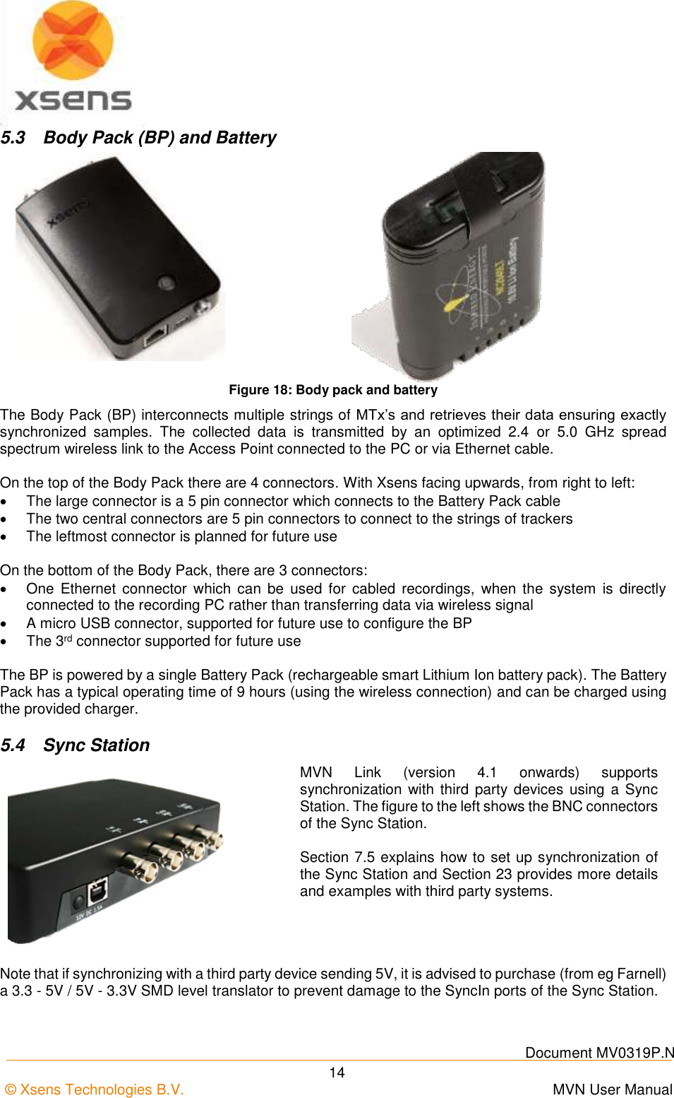    Document MV0319P.N © Xsens Technologies B.V.      MVN User Manual  14 5.3  Body Pack (BP) and Battery   Figure 18: Body pack and battery The Body Pack (BP) interconnects multiple strings of MTx’s and retrieves their data ensuring exactly synchronized  samples.  The  collected  data  is  transmitted  by  an  optimized  2.4  or  5.0  GHz  spread spectrum wireless link to the Access Point connected to the PC or via Ethernet cable.  On the top of the Body Pack there are 4 connectors. With Xsens facing upwards, from right to left:   The large connector is a 5 pin connector which connects to the Battery Pack cable   The two central connectors are 5 pin connectors to connect to the strings of trackers   The leftmost connector is planned for future use  On the bottom of the Body Pack, there are 3 connectors:   One  Ethernet connector  which  can  be  used  for  cabled  recordings,  when  the system  is  directly connected to the recording PC rather than transferring data via wireless signal   A micro USB connector, supported for future use to configure the BP   The 3rd connector supported for future use  The BP is powered by a single Battery Pack (rechargeable smart Lithium Ion battery pack). The Battery Pack has a typical operating time of 9 hours (using the wireless connection) and can be charged using the provided charger. 5.4  Sync Station  MVN  Link  (version  4.1  onwards)  supports synchronization  with third party devices  using  a Sync Station. The figure to the left shows the BNC connectors of the Sync Station.  Section 7.5 explains how to set up synchronization of the Sync Station and Section 23 provides more details and examples with third party systems.  Note that if synchronizing with a third party device sending 5V, it is advised to purchase (from eg Farnell) a 3.3 - 5V / 5V - 3.3V SMD level translator to prevent damage to the SyncIn ports of the Sync Station. 