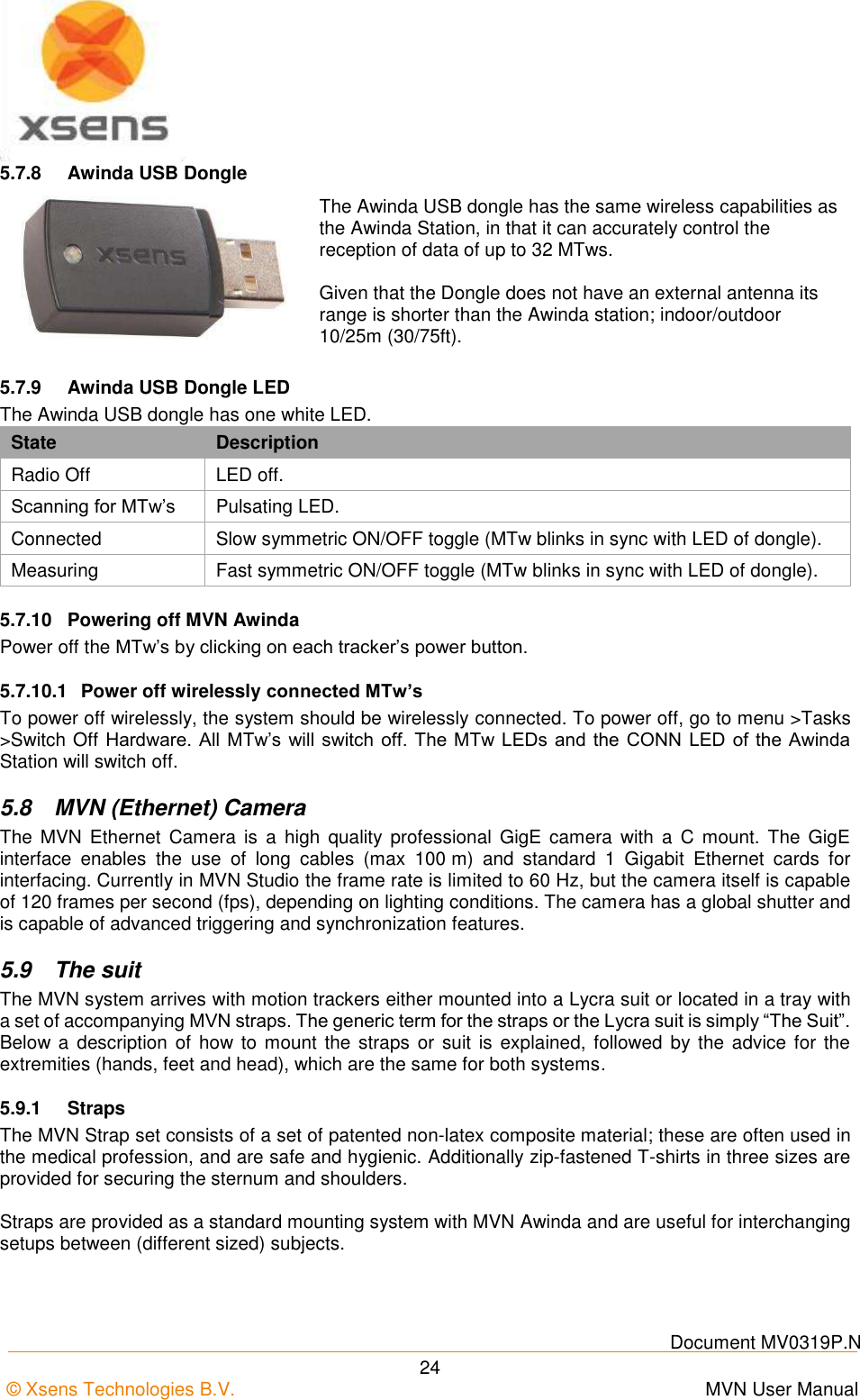    Document MV0319P.N © Xsens Technologies B.V.      MVN User Manual  24 5.7.8  Awinda USB Dongle  The Awinda USB dongle has the same wireless capabilities as the Awinda Station, in that it can accurately control the reception of data of up to 32 MTws.  Given that the Dongle does not have an external antenna its range is shorter than the Awinda station; indoor/outdoor 10/25m (30/75ft). 5.7.9  Awinda USB Dongle LED The Awinda USB dongle has one white LED. State Description Radio Off LED off. Scanning for MTw’s Pulsating LED. Connected Slow symmetric ON/OFF toggle (MTw blinks in sync with LED of dongle). Measuring  Fast symmetric ON/OFF toggle (MTw blinks in sync with LED of dongle). 5.7.10  Powering off MVN Awinda Power off the MTw’s by clicking on each tracker’s power button. 5.7.10.1  Power off wirelessly connected MTw’s To power off wirelessly, the system should be wirelessly connected. To power off, go to menu &gt;Tasks &gt;Switch Off Hardware. All MTw’s will switch off. The MTw LEDs and the CONN LED of the Awinda Station will switch off. 5.8  MVN (Ethernet) Camera The  MVN  Ethernet  Camera  is a  high quality  professional  GigE  camera  with  a  C  mount.  The GigE interface  enables  the  use  of  long  cables  (max  100 m)  and  standard  1  Gigabit  Ethernet  cards  for interfacing. Currently in MVN Studio the frame rate is limited to 60 Hz, but the camera itself is capable of 120 frames per second (fps), depending on lighting conditions. The camera has a global shutter and is capable of advanced triggering and synchronization features. 5.9  The suit The MVN system arrives with motion trackers either mounted into a Lycra suit or located in a tray with a set of accompanying MVN straps. The generic term for the straps or the Lycra suit is simply “The Suit”. Below a  description of how to  mount the straps  or suit is  explained, followed by the  advice  for  the extremities (hands, feet and head), which are the same for both systems. 5.9.1  Straps The MVN Strap set consists of a set of patented non-latex composite material; these are often used in the medical profession, and are safe and hygienic. Additionally zip-fastened T-shirts in three sizes are provided for securing the sternum and shoulders.  Straps are provided as a standard mounting system with MVN Awinda and are useful for interchanging setups between (different sized) subjects.  