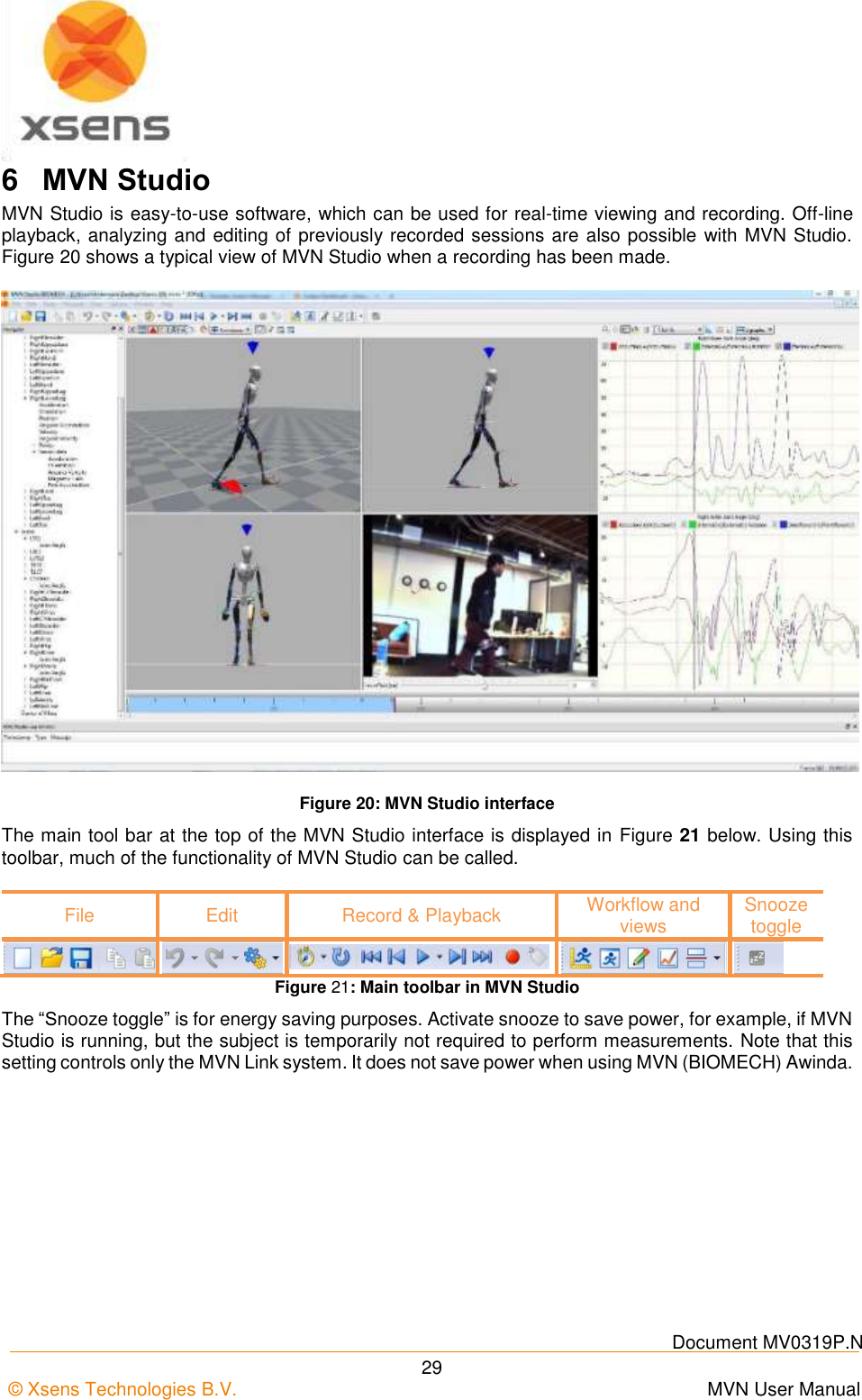    Document MV0319P.N © Xsens Technologies B.V.      MVN User Manual  29 6  MVN Studio MVN Studio is easy-to-use software, which can be used for real-time viewing and recording. Off-line playback, analyzing and editing of previously recorded sessions are also possible with MVN Studio. Figure 20 shows a typical view of MVN Studio when a recording has been made.  Figure 20: MVN Studio interface The main tool bar at the top of the MVN Studio interface is displayed in Figure 21 below. Using this toolbar, much of the functionality of MVN Studio can be called.  File Edit Record &amp; Playback Workflow and views Snooze toggle      Figure 21: Main toolbar in MVN Studio The “Snooze toggle” is for energy saving purposes. Activate snooze to save power, for example, if MVN Studio is running, but the subject is temporarily not required to perform measurements. Note that this setting controls only the MVN Link system. It does not save power when using MVN (BIOMECH) Awinda. 