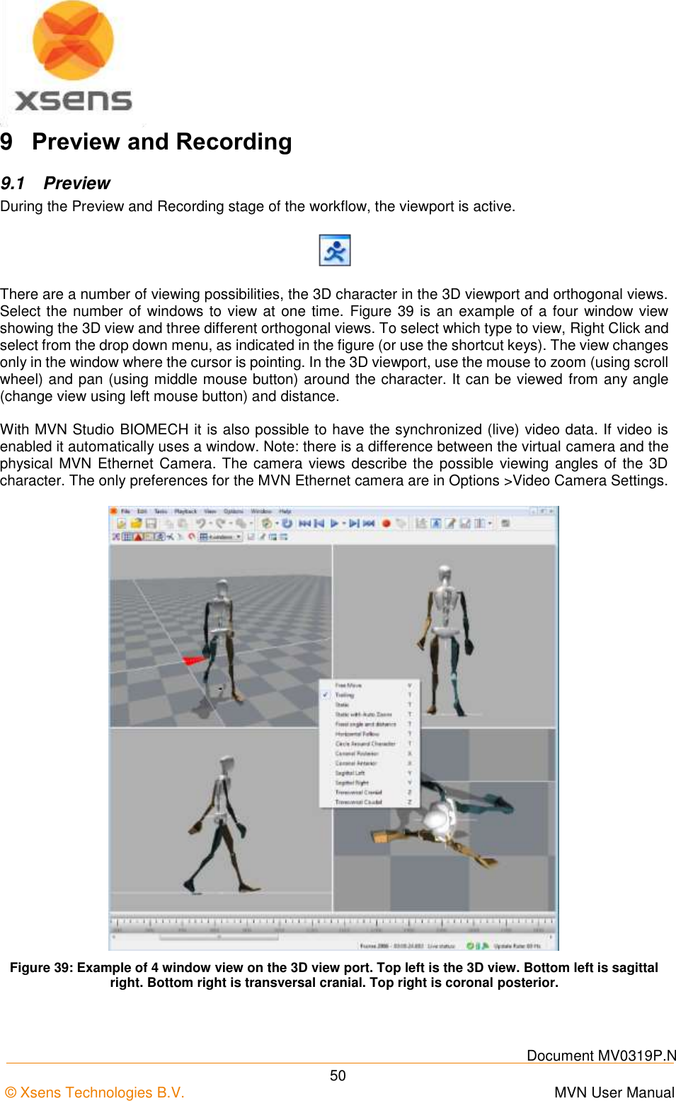    Document MV0319P.N © Xsens Technologies B.V.      MVN User Manual  50 9  Preview and Recording 9.1  Preview During the Preview and Recording stage of the workflow, the viewport is active.  There are a number of viewing possibilities, the 3D character in the 3D viewport and orthogonal views. Select the number of windows to view at one time.  Figure 39 is an example of a four window view showing the 3D view and three different orthogonal views. To select which type to view, Right Click and select from the drop down menu, as indicated in the figure (or use the shortcut keys). The view changes only in the window where the cursor is pointing. In the 3D viewport, use the mouse to zoom (using scroll wheel) and pan (using middle mouse button) around the character. It can be viewed from any angle (change view using left mouse button) and distance.  With MVN Studio BIOMECH it is also possible to have the synchronized (live) video data. If video is enabled it automatically uses a window. Note: there is a difference between the virtual camera and the physical MVN  Ethernet Camera. The camera views describe the possible  viewing angles of the 3D character. The only preferences for the MVN Ethernet camera are in Options &gt;Video Camera Settings.   Figure 39: Example of 4 window view on the 3D view port. Top left is the 3D view. Bottom left is sagittal right. Bottom right is transversal cranial. Top right is coronal posterior. 