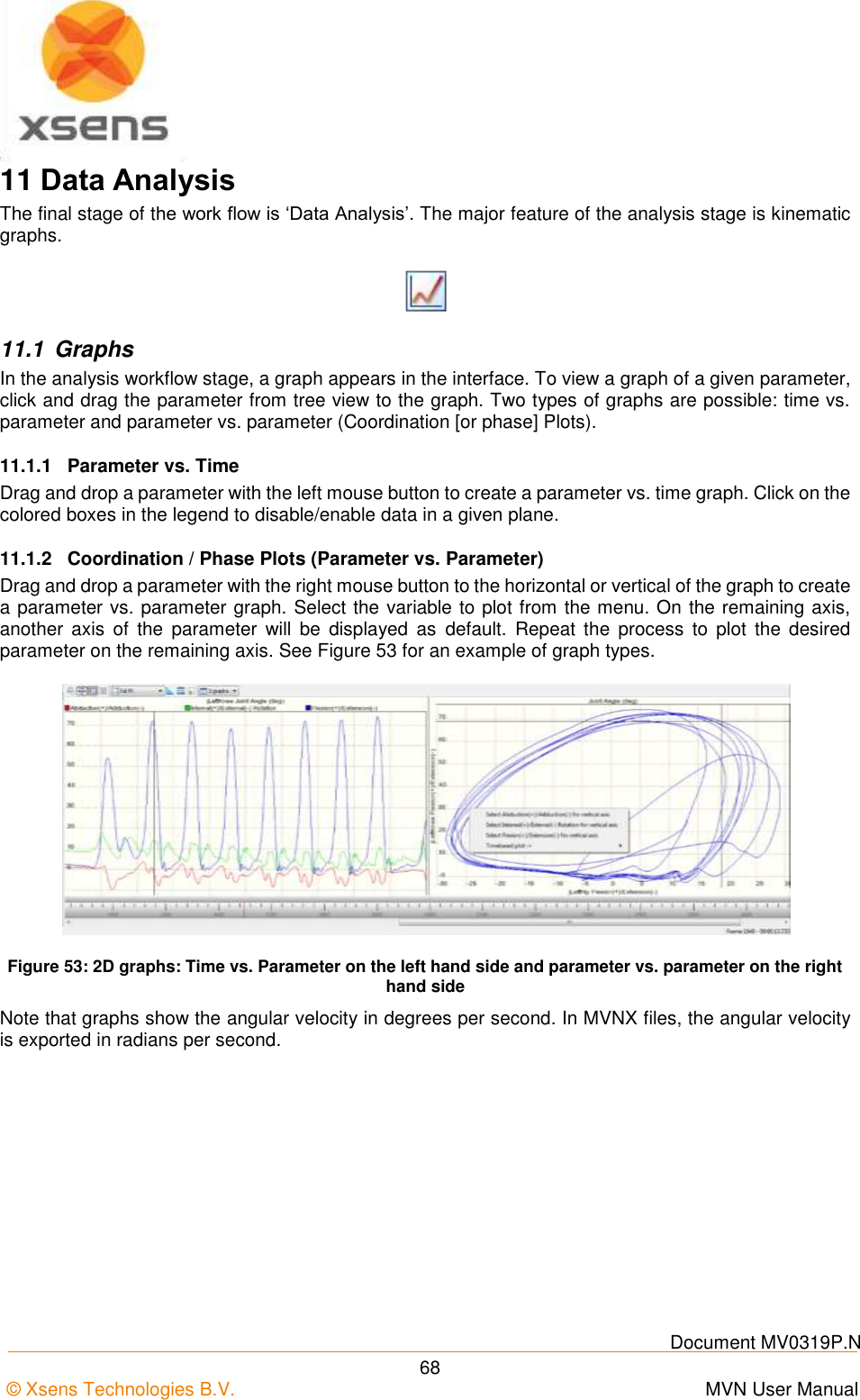    Document MV0319P.N © Xsens Technologies B.V.      MVN User Manual  68 11 Data Analysis The final stage of the work flow is ‘Data Analysis’. The major feature of the analysis stage is kinematic graphs.  11.1  Graphs In the analysis workflow stage, a graph appears in the interface. To view a graph of a given parameter, click and drag the parameter from tree view to the graph. Two types of graphs are possible: time vs. parameter and parameter vs. parameter (Coordination [or phase] Plots). 11.1.1  Parameter vs. Time Drag and drop a parameter with the left mouse button to create a parameter vs. time graph. Click on the colored boxes in the legend to disable/enable data in a given plane. 11.1.2  Coordination / Phase Plots (Parameter vs. Parameter) Drag and drop a parameter with the right mouse button to the horizontal or vertical of the graph to create a parameter vs. parameter graph. Select the variable to plot from the menu. On the remaining axis, another  axis  of  the  parameter  will  be  displayed  as  default.  Repeat  the  process  to  plot  the  desired parameter on the remaining axis. See Figure 53 for an example of graph types.  Figure 53: 2D graphs: Time vs. Parameter on the left hand side and parameter vs. parameter on the right hand side Note that graphs show the angular velocity in degrees per second. In MVNX files, the angular velocity is exported in radians per second. 