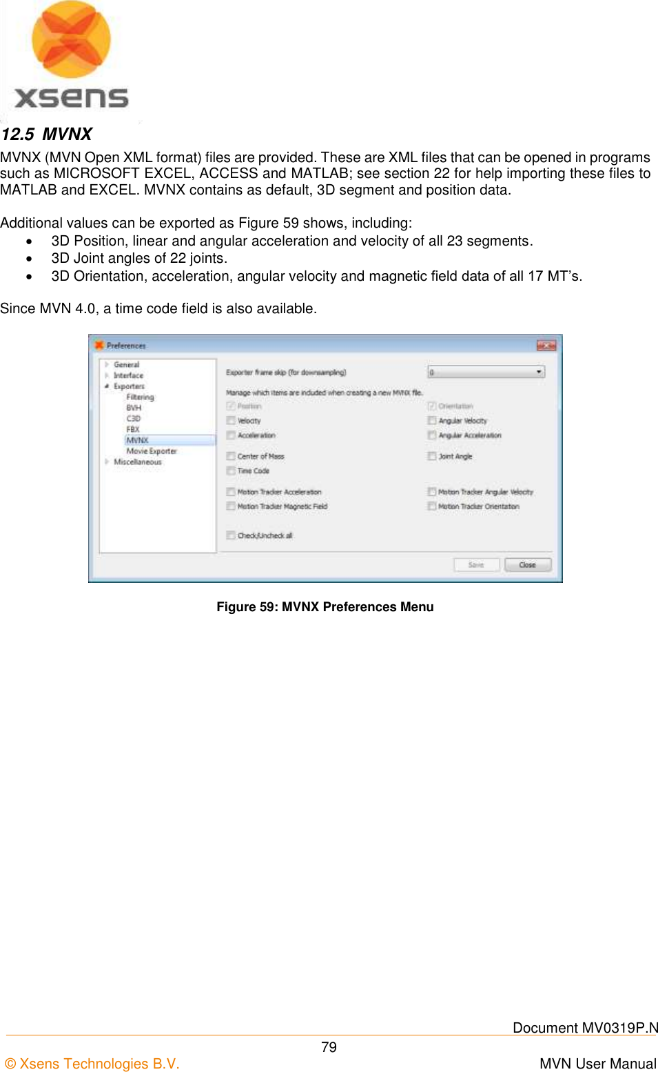    Document MV0319P.N © Xsens Technologies B.V.      MVN User Manual  79 12.5  MVNX MVNX (MVN Open XML format) files are provided. These are XML files that can be opened in programs such as MICROSOFT EXCEL, ACCESS and MATLAB; see section 22 for help importing these files to MATLAB and EXCEL. MVNX contains as default, 3D segment and position data.   Additional values can be exported as Figure 59 shows, including:   3D Position, linear and angular acceleration and velocity of all 23 segments.   3D Joint angles of 22 joints.   3D Orientation, acceleration, angular velocity and magnetic field data of all 17 MT’s.  Since MVN 4.0, a time code field is also available.  Figure 59: MVNX Preferences Menu 
