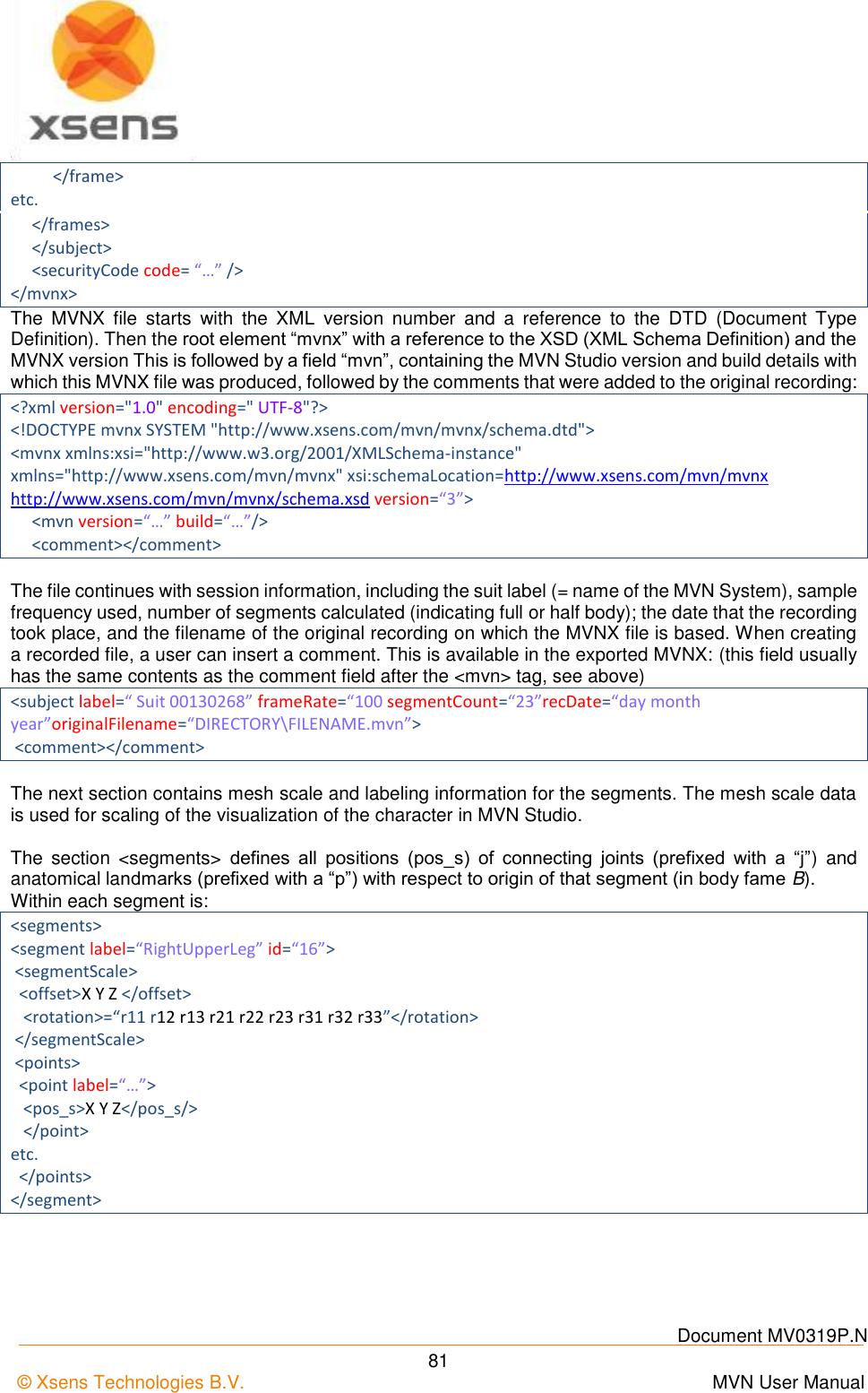    Document MV0319P.N © Xsens Technologies B.V.      MVN User Manual  81           &lt;/frame&gt; etc.      &lt;/frames&gt;      &lt;/subject&gt;      &lt;securityCode code= “…” /&gt; &lt;/mvnx&gt; The  MVNX  file  starts  with  the  XML  version  number  and  a  reference  to  the  DTD  (Document  Type Definition). Then the root element “mvnx” with a reference to the XSD (XML Schema Definition) and the MVNX version This is followed by a field “mvn”, containing the MVN Studio version and build details with which this MVNX file was produced, followed by the comments that were added to the original recording: &lt;?xml version=&quot;1.0&quot; encoding=&quot; UTF-8&quot;?&gt; &lt;!DOCTYPE mvnx SYSTEM &quot;http://www.xsens.com/mvn/mvnx/schema.dtd&quot;&gt; &lt;mvnx xmlns:xsi=&quot;http://www.w3.org/2001/XMLSchema-instance&quot; xmlns=&quot;http://www.xsens.com/mvn/mvnx&quot; xsi:schemaLocation=http://www.xsens.com/mvn/mvnx http://www.xsens.com/mvn/mvnx/schema.xsd version=“3”&gt;      &lt;mvn version=“…” build=“…”/&gt;      &lt;comment&gt;&lt;/comment&gt;  The file continues with session information, including the suit label (= name of the MVN System), sample frequency used, number of segments calculated (indicating full or half body); the date that the recording took place, and the filename of the original recording on which the MVNX file is based. When creating a recorded file, a user can insert a comment. This is available in the exported MVNX: (this field usually has the same contents as the comment field after the &lt;mvn&gt; tag, see above) &lt;subject label=“ Suit 00130268” frameRate=“100 segmentCount=“23”recDate=“day month year”originalFilename=“DIRECTORY\FILENAME.mvn”&gt;  &lt;comment&gt;&lt;/comment&gt;  The next section contains mesh scale and labeling information for the segments. The mesh scale data is used for scaling of the visualization of the character in MVN Studio.  The  section  &lt;segments&gt;  defines  all  positions  (pos_s)  of  connecting  joints  (prefixed  with  a  “j”)  and anatomical landmarks (prefixed with a “p”) with respect to origin of that segment (in body fame B). Within each segment is: &lt;segments&gt; &lt;segment label=“RightUpperLeg” id=“16”&gt;  &lt;segmentScale&gt;   &lt;offset&gt;X Y Z &lt;/offset&gt;    &lt;rotation&gt;=“r11 r12 r13 r21 r22 r23 r31 r32 r33”&lt;/rotation&gt;  &lt;/segmentScale&gt;  &lt;points&gt;   &lt;point label=“…”&gt;    &lt;pos_s&gt;X Y Z&lt;/pos_s/&gt;    &lt;/point&gt; etc.   &lt;/points&gt; &lt;/segment&gt; 